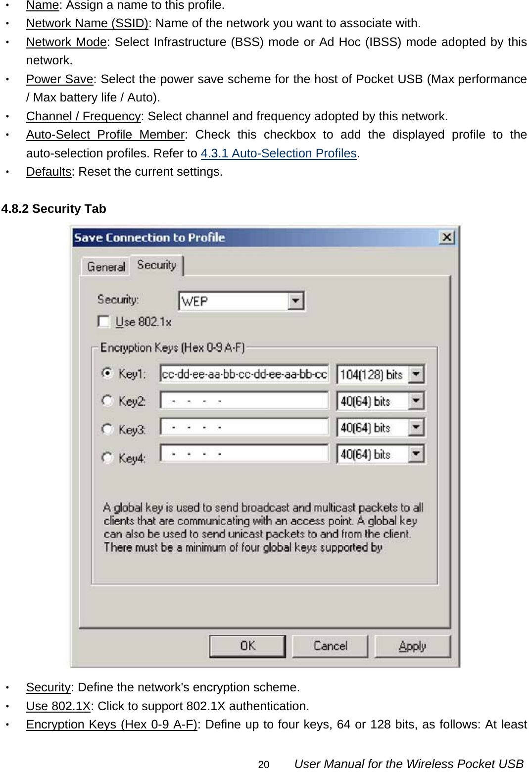                                                                                                                                                20        User Manual for the Wireless Pocket USB ‧ Name: Assign a name to this profile. ‧ Network Name (SSID): Name of the network you want to associate with. ‧ Network Mode: Select Infrastructure (BSS) mode or Ad Hoc (IBSS) mode adopted by this network. ‧ Power Save: Select the power save scheme for the host of Pocket USB (Max performance / Max battery life / Auto). ‧ Channel / Frequency: Select channel and frequency adopted by this network. ‧ Auto-Select Profile Member: Check this checkbox to add the displayed profile to the auto-selection profiles. Refer to 4.3.1 Auto-Selection Profiles. ‧ Defaults: Reset the current settings.  4.8.2 Security Tab  ‧ Security: Define the network&apos;s encryption scheme. ‧ Use 802.1X: Click to support 802.1X authentication. ‧ Encryption Keys (Hex 0-9 A-F): Define up to four keys, 64 or 128 bits, as follows: At least 