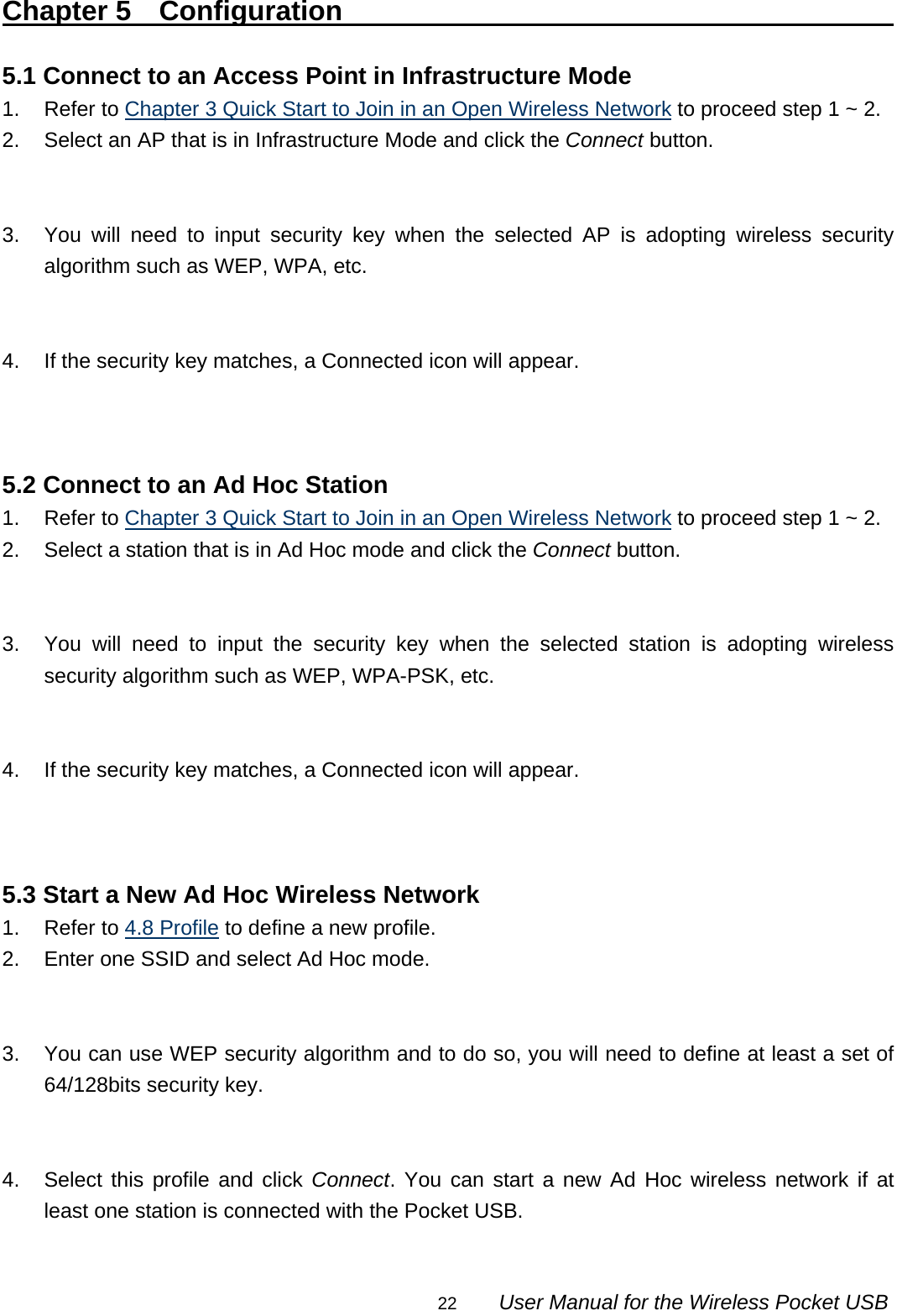                                                                                                                                                22        User Manual for the Wireless Pocket USB Chapter 5  Configuration                                           5.1 Connect to an Access Point in Infrastructure Mode 1. Refer to Chapter 3 Quick Start to Join in an Open Wireless Network to proceed step 1 ~ 2. 2.  Select an AP that is in Infrastructure Mode and click the Connect button.   3.  You will need to input security key when the selected AP is adopting wireless security algorithm such as WEP, WPA, etc.   4.  If the security key matches, a Connected icon will appear.    5.2 Connect to an Ad Hoc Station 1. Refer to Chapter 3 Quick Start to Join in an Open Wireless Network to proceed step 1 ~ 2. 2.  Select a station that is in Ad Hoc mode and click the Connect button.   3.  You will need to input the security key when the selected station is adopting wireless security algorithm such as WEP, WPA-PSK, etc.   4.  If the security key matches, a Connected icon will appear.    5.3 Start a New Ad Hoc Wireless Network 1. Refer to 4.8 Profile to define a new profile. 2.  Enter one SSID and select Ad Hoc mode.   3.  You can use WEP security algorithm and to do so, you will need to define at least a set of 64/128bits security key.   4.  Select this profile and click Connect. You can start a new Ad Hoc wireless network if at least one station is connected with the Pocket USB.  