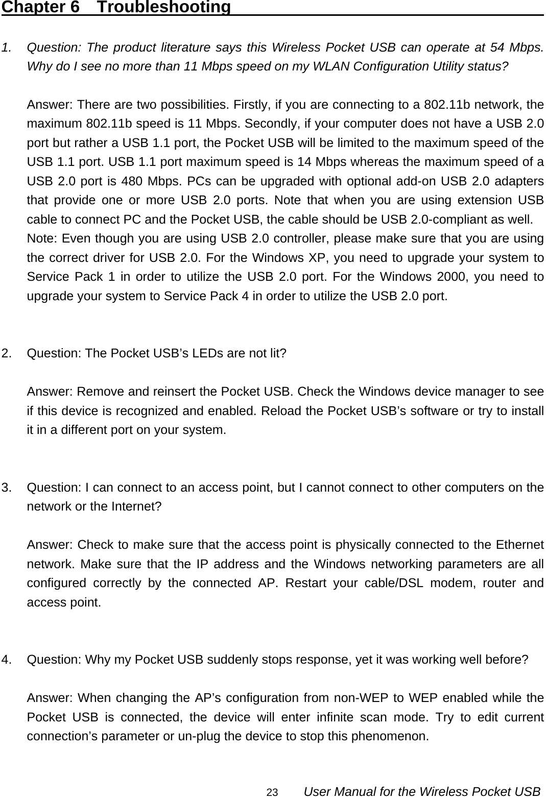                                                                                                                                                23        User Manual for the Wireless Pocket USB Chapter 6  Troubleshooting                                         1.  Question: The product literature says this Wireless Pocket USB can operate at 54 Mbps. Why do I see no more than 11 Mbps speed on my WLAN Configuration Utility status?  Answer: There are two possibilities. Firstly, if you are connecting to a 802.11b network, the maximum 802.11b speed is 11 Mbps. Secondly, if your computer does not have a USB 2.0 port but rather a USB 1.1 port, the Pocket USB will be limited to the maximum speed of the USB 1.1 port. USB 1.1 port maximum speed is 14 Mbps whereas the maximum speed of a USB 2.0 port is 480 Mbps. PCs can be upgraded with optional add-on USB 2.0 adapters that provide one or more USB 2.0 ports. Note that when you are using extension USB cable to connect PC and the Pocket USB, the cable should be USB 2.0-compliant as well. Note: Even though you are using USB 2.0 controller, please make sure that you are using the correct driver for USB 2.0. For the Windows XP, you need to upgrade your system to Service Pack 1 in order to utilize the USB 2.0 port. For the Windows 2000, you need to upgrade your system to Service Pack 4 in order to utilize the USB 2.0 port.   2.  Question: The Pocket USB’s LEDs are not lit?  Answer: Remove and reinsert the Pocket USB. Check the Windows device manager to see if this device is recognized and enabled. Reload the Pocket USB’s software or try to install it in a different port on your system.   3.  Question: I can connect to an access point, but I cannot connect to other computers on the network or the Internet?  Answer: Check to make sure that the access point is physically connected to the Ethernet network. Make sure that the IP address and the Windows networking parameters are all configured correctly by the connected AP. Restart your cable/DSL modem, router and access point.   4.  Question: Why my Pocket USB suddenly stops response, yet it was working well before?  Answer: When changing the AP’s configuration from non-WEP to WEP enabled while the Pocket USB is connected, the device will enter infinite scan mode. Try to edit current connection’s parameter or un-plug the device to stop this phenomenon.  