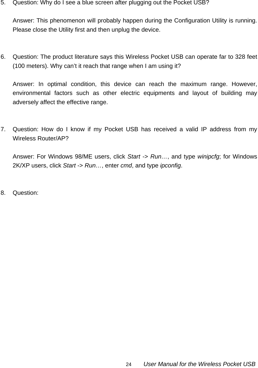                                                                                                                                                24        User Manual for the Wireless Pocket USB  5.  Question: Why do I see a blue screen after plugging out the Pocket USB?  Answer: This phenomenon will probably happen during the Configuration Utility is running. Please close the Utility first and then unplug the device.   6.  Question: The product literature says this Wireless Pocket USB can operate far to 328 feet (100 meters). Why can’t it reach that range when I am using it?  Answer: In optimal condition, this device can reach the maximum range. However, environmental factors such as other electric equipments and layout of building may adversely affect the effective range.   7.  Question: How do I know if my Pocket USB has received a valid IP address from my Wireless Router/AP?  Answer: For Windows 98/ME users, click Start -&gt; Run…, and type winipcfg; for Windows 2K/XP users, click Start -&gt; Run…, enter cmd, and type ipconfig.   8. Question:  