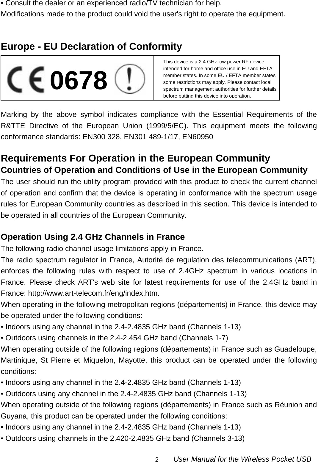                                                                                                                                                2        User Manual for the Wireless Pocket USB • Consult the dealer or an experienced radio/TV technician for help. Modifications made to the product could void the user&apos;s right to operate the equipment.   Europe - EU Declaration of Conformity      Marking by the above symbol indicates compliance with the Essential Requirements of the R&amp;TTE Directive of the European Union (1999/5/EC). This equipment meets the following conformance standards: EN300 328, EN301 489-1/17, EN60950  Requirements For Operation in the European Community Countries of Operation and Conditions of Use in the European Community The user should run the utility program provided with this product to check the current channel of operation and confirm that the device is operating in conformance with the spectrum usage rules for European Community countries as described in this section. This device is intended to be operated in all countries of the European Community.  Operation Using 2.4 GHz Channels in France The following radio channel usage limitations apply in France. The radio spectrum regulator in France, Autorité de regulation des telecommunications (ART), enforces the following rules with respect to use of 2.4GHz spectrum in various locations in France. Please check ART&apos;s web site for latest requirements for use of the 2.4GHz band in France: http://www.art-telecom.fr/eng/index.htm.   When operating in the following metropolitan regions (départements) in France, this device may be operated under the following conditions: • Indoors using any channel in the 2.4-2.4835 GHz band (Channels 1-13) • Outdoors using channels in the 2.4-2.454 GHz band (Channels 1-7) When operating outside of the following regions (départements) in France such as Guadeloupe, Martinique, St Pierre et Miquelon, Mayotte, this product can be operated under the following conditions: • Indoors using any channel in the 2.4-2.4835 GHz band (Channels 1-13) • Outdoors using any channel in the 2.4-2.4835 GHz band (Channels 1-13) When operating outside of the following regions (départements) in France such as Réunion and Guyana, this product can be operated under the following conditions: • Indoors using any channel in the 2.4-2.4835 GHz band (Channels 1-13) • Outdoors using channels in the 2.420-2.4835 GHz band (Channels 3-13) This device is a 2.4 GHz low power RF device intended for home and office use in EU and EFTA member states. In some EU / EFTA member states some restrictions may apply. Please contact local spectrum management authorities for further details before putting this device into operation. 0678 
