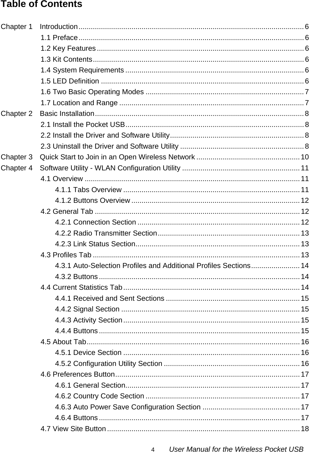                                                                                                                                                4        User Manual for the Wireless Pocket USB Table of Contents  Chapter 1    Introduction...............................................................................................................6 1.1 Preface...............................................................................................................6 1.2 Key Features......................................................................................................6 1.3 Kit Contents........................................................................................................6 1.4 System Requirements ........................................................................................6 1.5 LED Definition ....................................................................................................6 1.6 Two Basic Operating Modes ..............................................................................7 1.7 Location and Range ...........................................................................................7 Chapter 2  Basic Installation.......................................................................................................8 2.1 Install the Pocket USB........................................................................................8 2.2 Install the Driver and Software Utility..................................................................8 2.3 Uninstall the Driver and Software Utility .............................................................8 Chapter 3    Quick Start to Join in an Open Wireless Network ...................................................10 Chapter 4    Software Utility - WLAN Configuration Utility ..........................................................11 4.1 Overview ..........................................................................................................11 4.1.1 Tabs Overview .......................................................................................11 4.1.2 Buttons Overview ...................................................................................12 4.2 General Tab .....................................................................................................12 4.2.1 Connection Section ................................................................................12 4.2.2 Radio Transmitter Section......................................................................13 4.2.3 Link Status Section.................................................................................13 4.3 Profiles Tab ......................................................................................................13 4.3.1 Auto-Selection Profiles and Additional Profiles Sections........................14 4.3.2 Buttons................................................................................................... 14 4.4 Current Statistics Tab.......................................................................................14 4.4.1 Received and Sent Sections ..................................................................15 4.4.2 Signal Section ........................................................................................15 4.4.3 Activity Section.......................................................................................15 4.4.4 Buttons................................................................................................... 15 4.5 About Tab.........................................................................................................16 4.5.1 Device Section .......................................................................................16 4.5.2 Configuration Utility Section ...................................................................16 4.6 Preferences Button...........................................................................................17 4.6.1 General Section......................................................................................17 4.6.2 Country Code Section ............................................................................17 4.6.3 Auto Power Save Configuration Section ................................................17 4.6.4 Buttons................................................................................................... 17 4.7 View Site Button...............................................................................................18 