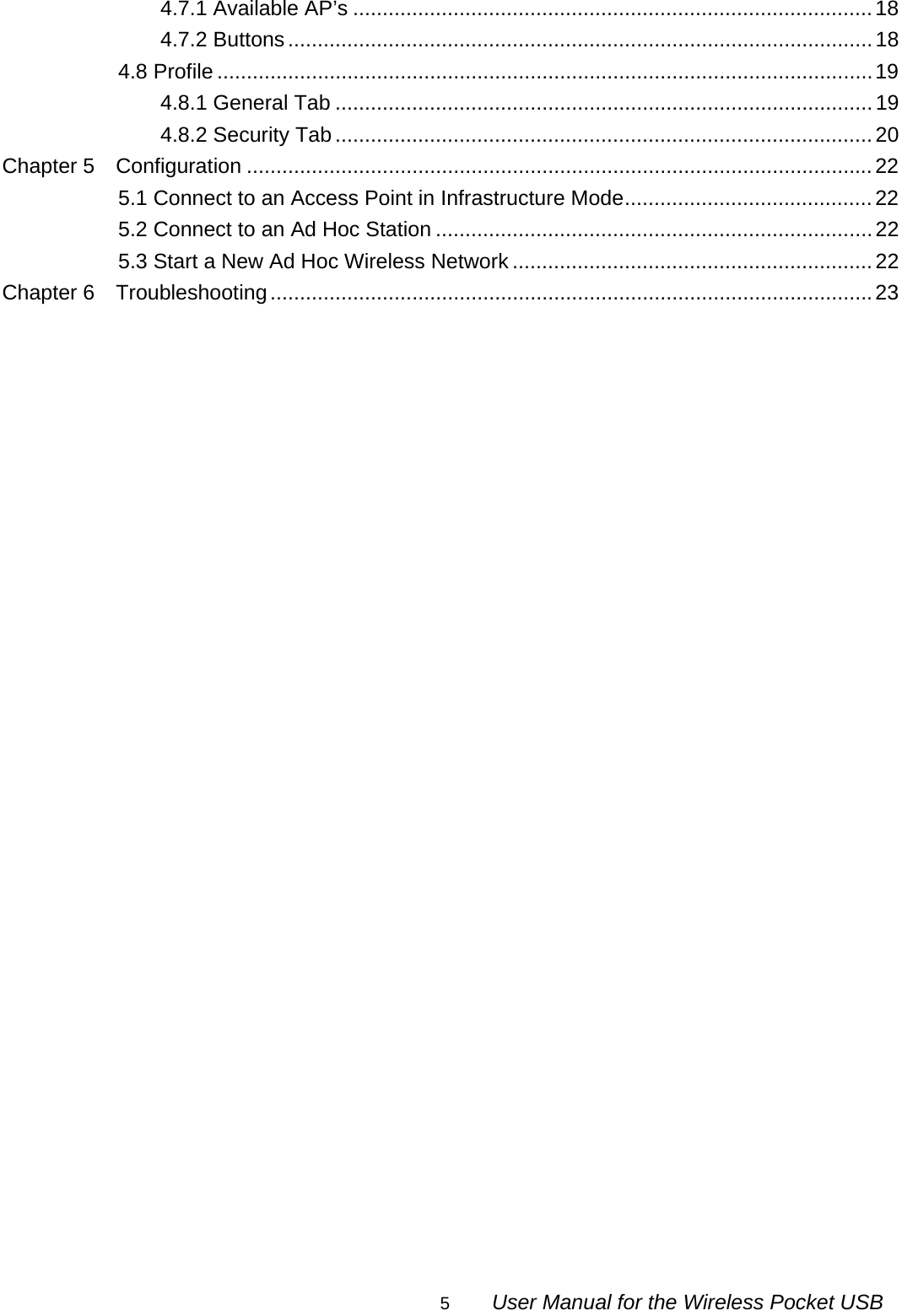                                                                                                                                                5        User Manual for the Wireless Pocket USB 4.7.1 Available AP’s ........................................................................................18 4.7.2 Buttons................................................................................................... 18 4.8 Profile ...............................................................................................................19 4.8.1 General Tab ...........................................................................................19 4.8.2 Security Tab ...........................................................................................20 Chapter 5  Configuration ..........................................................................................................22 5.1 Connect to an Access Point in Infrastructure Mode..........................................22 5.2 Connect to an Ad Hoc Station ..........................................................................22 5.3 Start a New Ad Hoc Wireless Network .............................................................22 Chapter 6  Troubleshooting......................................................................................................23                              