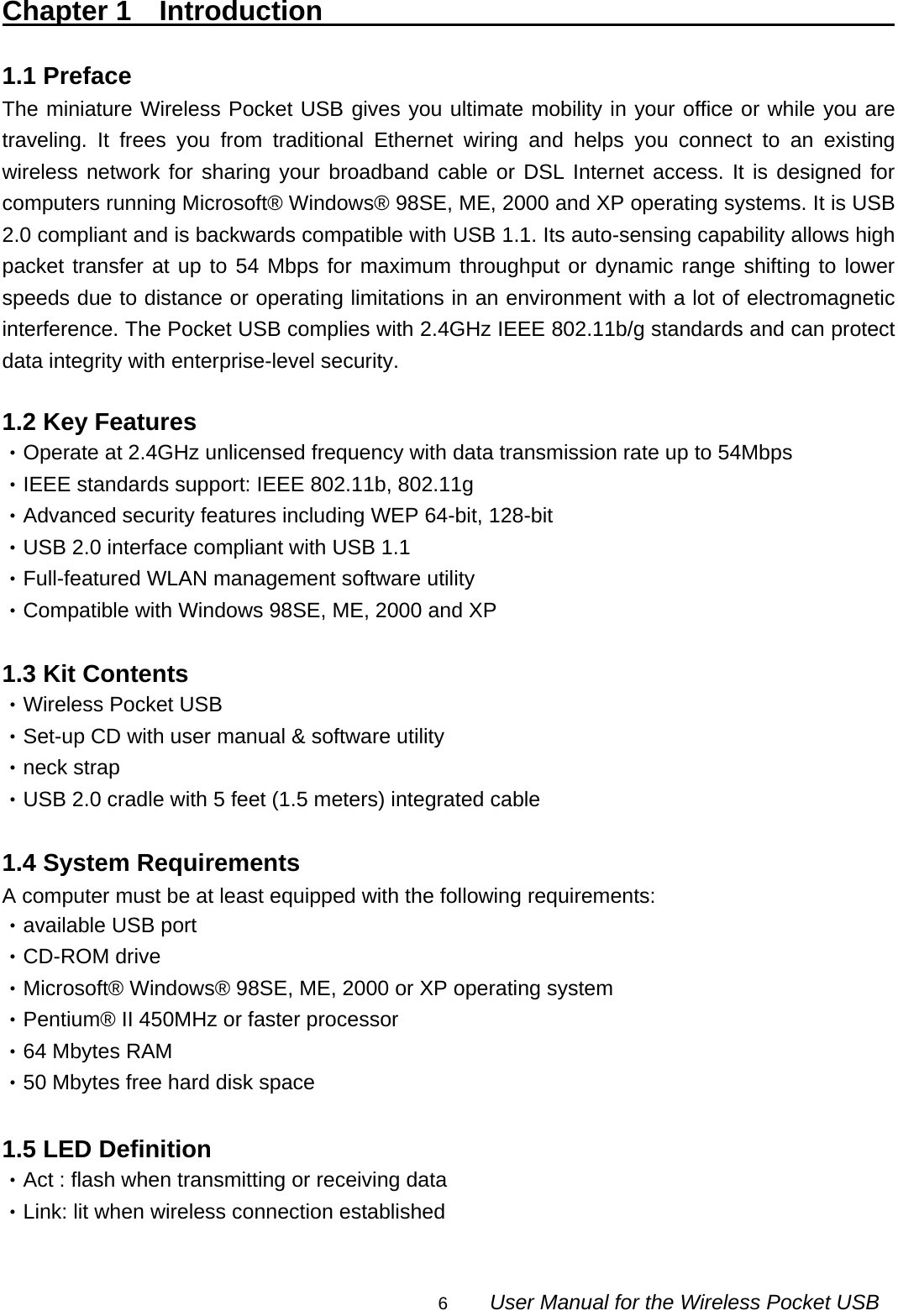                                                                                                                                                6        User Manual for the Wireless Pocket USB Chapter 1  Introduction                                                1.1 Preface                                                               The miniature Wireless Pocket USB gives you ultimate mobility in your office or while you are traveling. It frees you from traditional Ethernet wiring and helps you connect to an existing wireless network for sharing your broadband cable or DSL Internet access. It is designed for computers running Microsoft® Windows® 98SE, ME, 2000 and XP operating systems. It is USB 2.0 compliant and is backwards compatible with USB 1.1. Its auto-sensing capability allows high packet transfer at up to 54 Mbps for maximum throughput or dynamic range shifting to lower speeds due to distance or operating limitations in an environment with a lot of electromagnetic interference. The Pocket USB complies with 2.4GHz IEEE 802.11b/g standards and can protect data integrity with enterprise-level security.  1.2 Key Features ‧Operate at 2.4GHz unlicensed frequency with data transmission rate up to 54Mbps ‧IEEE standards support: IEEE 802.11b, 802.11g   ‧Advanced security features including WEP 64-bit, 128-bit ‧USB 2.0 interface compliant with USB 1.1 ‧Full-featured WLAN management software utility ‧Compatible with Windows 98SE, ME, 2000 and XP  1.3 Kit Contents ‧Wireless Pocket USB ‧Set-up CD with user manual &amp; software utility ‧neck strap ‧USB 2.0 cradle with 5 feet (1.5 meters) integrated cable  1.4 System Requirements A computer must be at least equipped with the following requirements: ‧available USB port ‧CD-ROM drive ‧Microsoft® Windows® 98SE, ME, 2000 or XP operating system ‧Pentium® II 450MHz or faster processor ‧64 Mbytes RAM ‧50 Mbytes free hard disk space  1.5 LED Definition ‧Act : flash when transmitting or receiving data ‧Link: lit when wireless connection established  