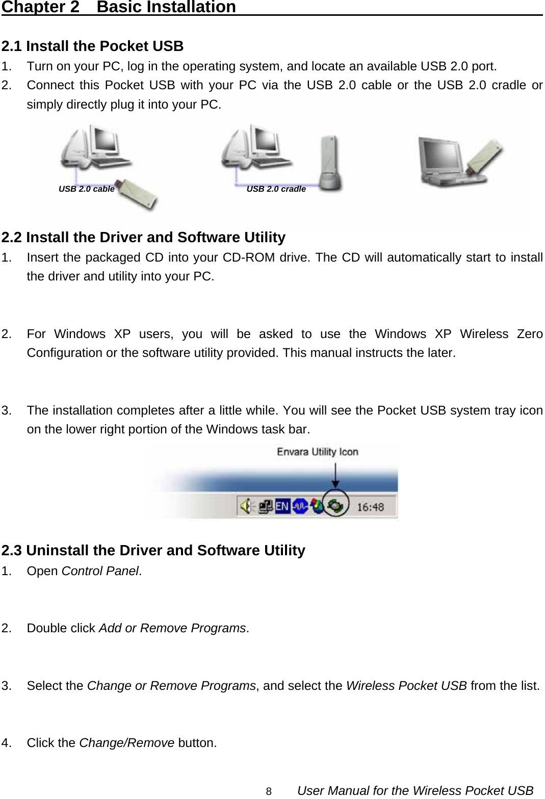                                                                                                                                                8        User Manual for the Wireless Pocket USB USB 2.0 cable  USB 2.0 cradleChapter 2  Basic Installation                                           2.1 Install the Pocket USB 1.  Turn on your PC, log in the operating system, and locate an available USB 2.0 port. 2.  Connect this Pocket USB with your PC via the USB 2.0 cable or the USB 2.0 cradle or simply directly plug it into your PC.       2.2 Install the Driver and Software Utility 1.  Insert the packaged CD into your CD-ROM drive. The CD will automatically start to install the driver and utility into your PC.   2.  For Windows XP users, you will be asked to use the Windows XP Wireless Zero Configuration or the software utility provided. This manual instructs the later.   3.  The installation completes after a little while. You will see the Pocket USB system tray icon on the lower right portion of the Windows task bar.   2.3 Uninstall the Driver and Software Utility 1. Open Control Panel.   2. Double click Add or Remove Programs.   3. Select the Change or Remove Programs, and select the Wireless Pocket USB from the list.   4. Click the Change/Remove button.  