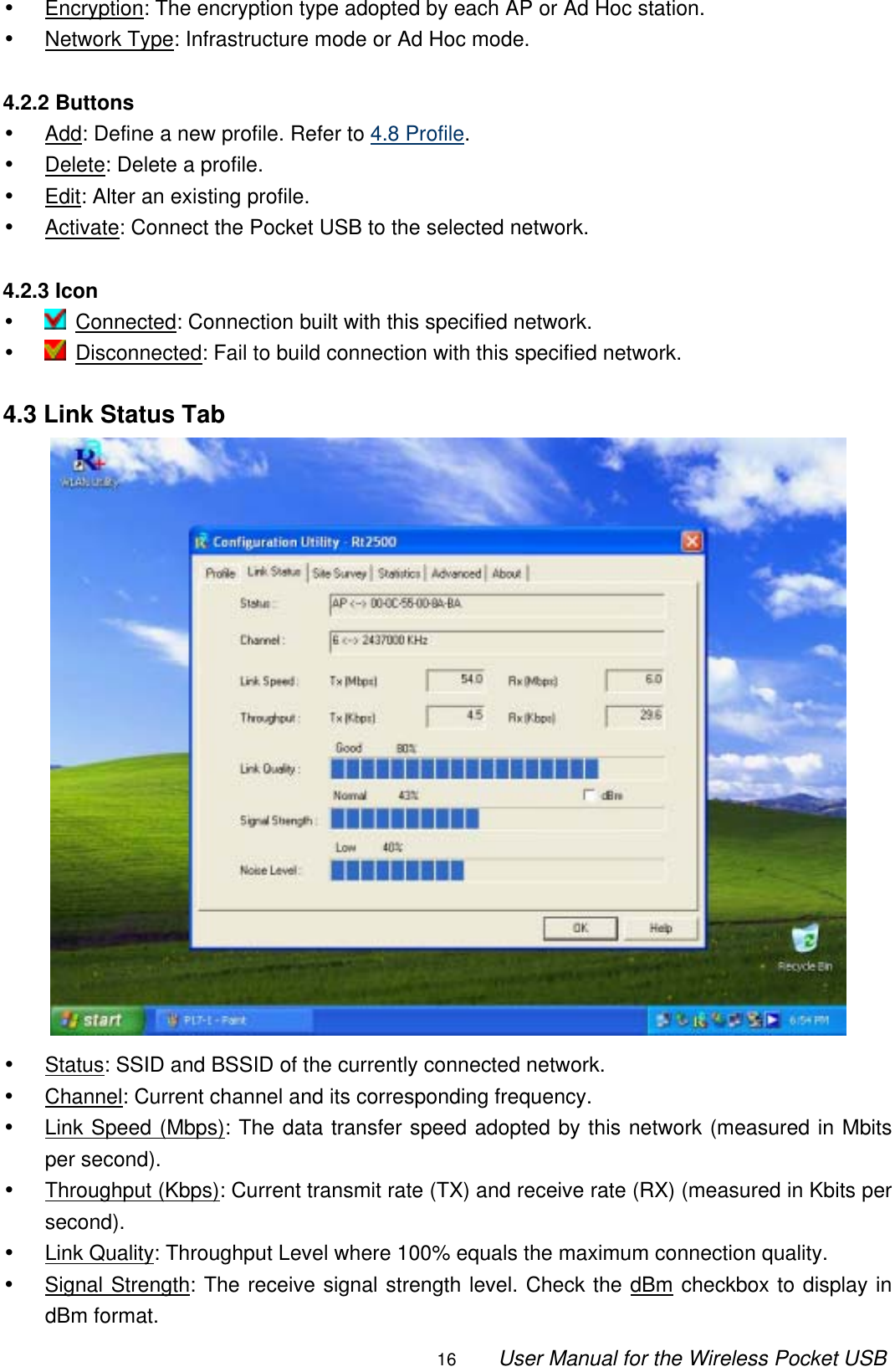                                                                                                                                                16        User Manual for the Wireless Pocket USB •  Encryption: The encryption type adopted by each AP or Ad Hoc station. •  Network Type: Infrastructure mode or Ad Hoc mode.  4.2.2 Buttons •  Add: Define a new profile. Refer to 4.8 Profile. •  Delete: Delete a profile. •  Edit: Alter an existing profile. •  Activate: Connect the Pocket USB to the selected network.  4.2.3 Icon •   Connected: Connection built with this specified network. •   Disconnected: Fail to build connection with this specified network.  4.3 Link Status Tab  •  Status: SSID and BSSID of the currently connected network. •  Channel: Current channel and its corresponding frequency. •  Link Speed (Mbps): The data transfer speed adopted by this network (measured in Mbits per second). •  Throughput (Kbps): Current transmit rate (TX) and receive rate (RX) (measured in Kbits per second). •  Link Quality: Throughput Level where 100% equals the maximum connection quality. •  Signal Strength: The receive signal strength level. Check the dBm checkbox to display in dBm format. 