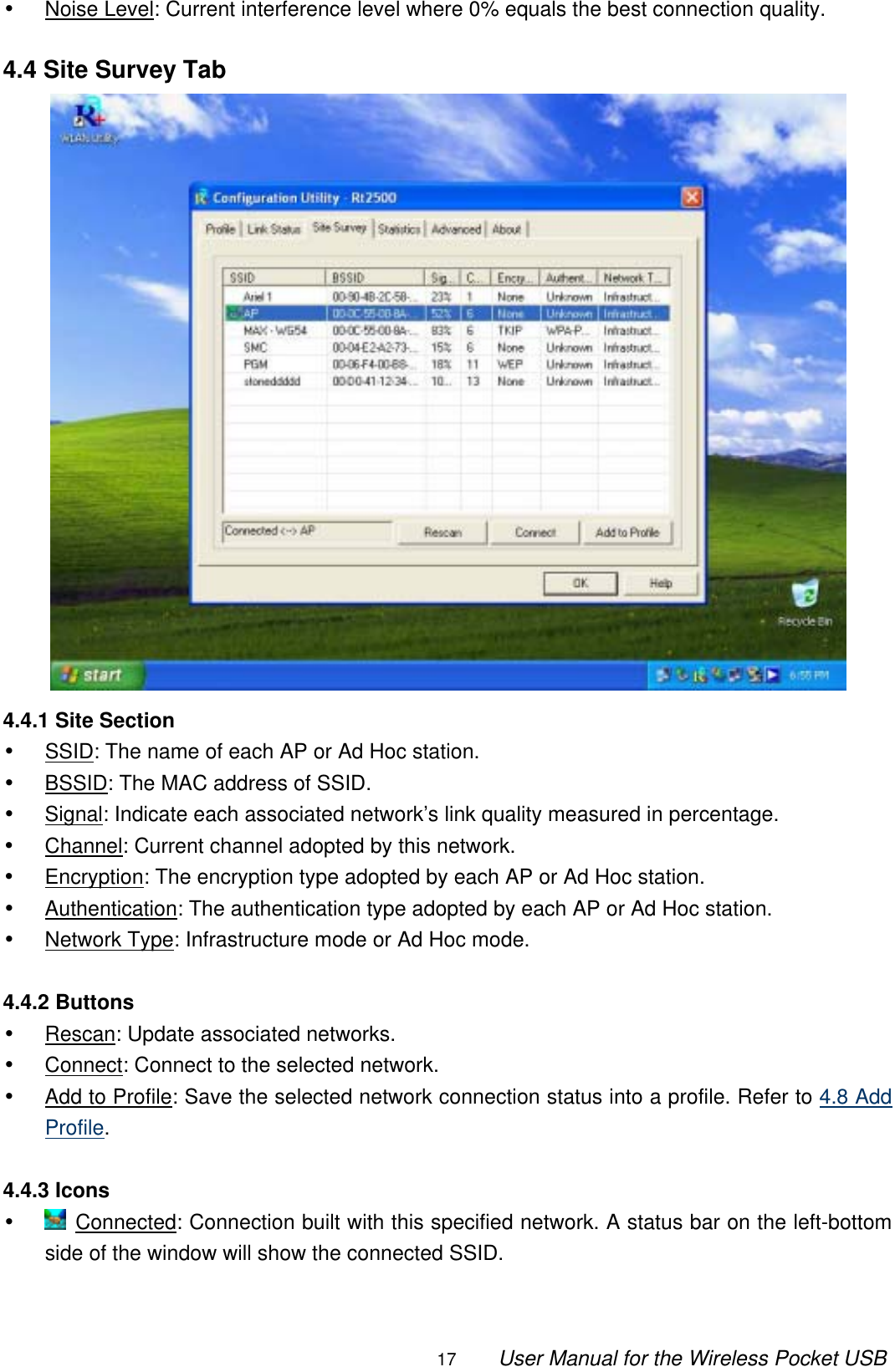                                                                                                                                                17        User Manual for the Wireless Pocket USB •  Noise Level: Current interference level where 0% equals the best connection quality.  4.4 Site Survey Tab  4.4.1 Site Section •  SSID: The name of each AP or Ad Hoc station. •  BSSID: The MAC address of SSID. •  Signal: Indicate each associated network’s link quality measured in percentage. •  Channel: Current channel adopted by this network. •  Encryption: The encryption type adopted by each AP or Ad Hoc station. •  Authentication: The authentication type adopted by each AP or Ad Hoc station. •  Network Type: Infrastructure mode or Ad Hoc mode.  4.4.2 Buttons •  Rescan: Update associated networks. •  Connect: Connect to the selected network. •  Add to Profile: Save the selected network connection status into a profile. Refer to 4.8 Add Profile.  4.4.3 Icons •   Connected: Connection built with this specified network. A status bar on the left-bottom side of the window will show the connected SSID.  