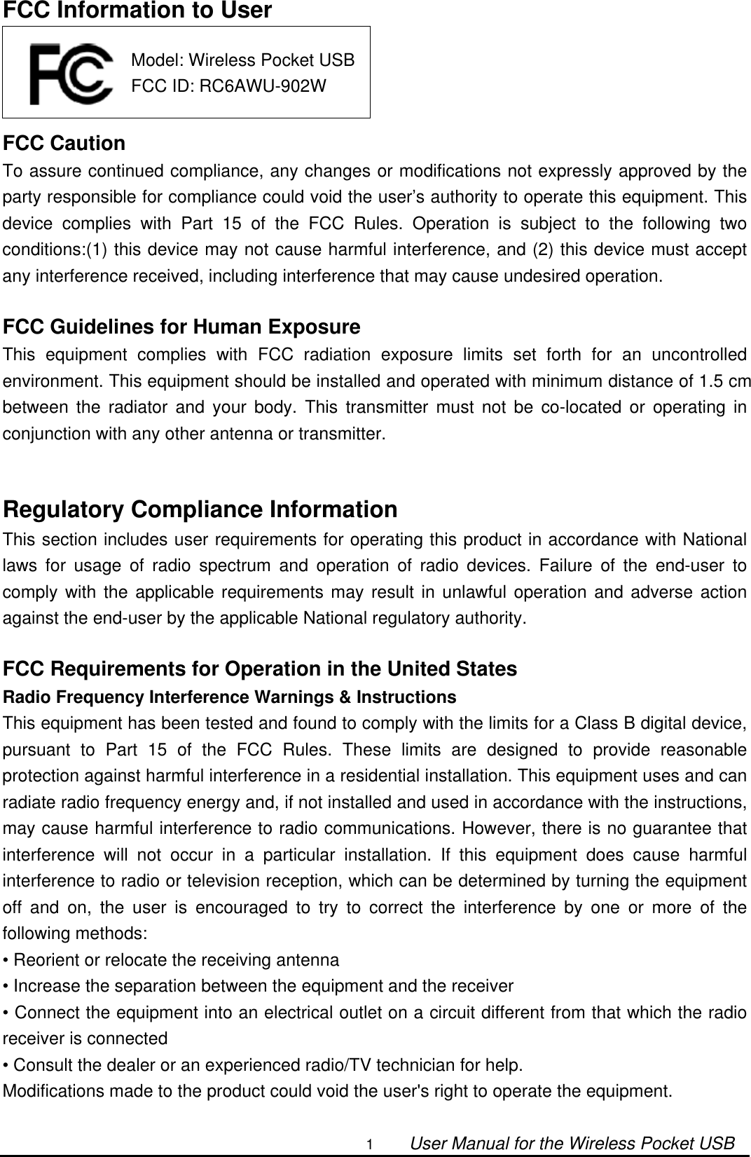                                                                                                                                                1        User Manual for the Wireless Pocket USB FCC Information to User     FCC Caution To assure continued compliance, any changes or modifications not expressly approved by the party responsible for compliance could void the user’s authority to operate this equipment. This device complies with Part 15 of the FCC Rules. Operation is subject to the following two conditions:(1) this device may not cause harmful interference, and (2) this device must accept any interference received, including interference that may cause undesired operation.  FCC Guidelines for Human Exposure This equipment complies with FCC radiation exposure limits set forth for an uncontrolled environment. This equipment should be installed and operated with minimum distance of 1.5 cm between the radiator and your body. This transmitter must not be co-located or operating in conjunction with any other antenna or transmitter.   Regulatory Compliance Information This section includes user requirements for operating this product in accordance with National laws for usage of radio spectrum and operation of radio devices. Failure of the end-user to comply with the applicable requirements may result in unlawful operation and adverse action against the end-user by the applicable National regulatory authority.  FCC Requirements for Operation in the United States Radio Frequency Interference Warnings &amp; Instructions This equipment has been tested and found to comply with the limits for a Class B digital device, pursuant to Part 15 of the FCC Rules. These limits are designed to provide reasonable protection against harmful interference in a residential installation. This equipment uses and can radiate radio frequency energy and, if not installed and used in accordance with the instructions, may cause harmful interference to radio communications. However, there is no guarantee that interference will not occur in a particular installation. If this equipment does cause harmful interference to radio or television reception, which can be determined by turning the equipment off and on, the user is encouraged to try to correct the interference by one or more of the following methods: • Reorient or relocate the receiving antenna • Increase the separation between the equipment and the receiver • Connect the equipment into an electrical outlet on a circuit different from that which the radio receiver is connected • Consult the dealer or an experienced radio/TV technician for help. Modifications made to the product could void the user&apos;s right to operate the equipment.  Model: Wireless Pocket USBFCC ID: RC6AWU-902W 