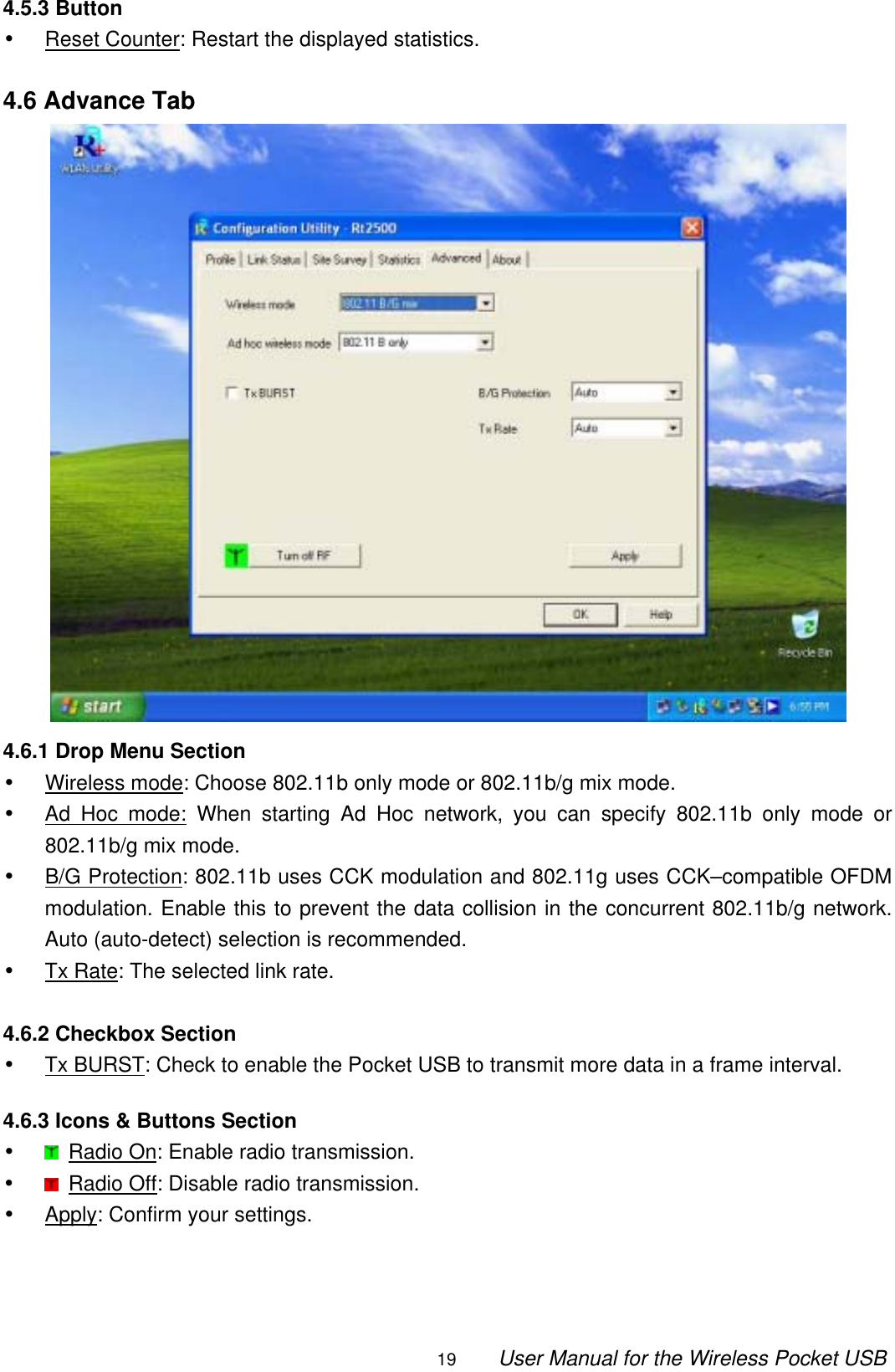                                                                                                                                                19        User Manual for the Wireless Pocket USB 4.5.3 Button •  Reset Counter: Restart the displayed statistics.  4.6 Advance Tab  4.6.1 Drop Menu Section •  Wireless mode: Choose 802.11b only mode or 802.11b/g mix mode. •  Ad Hoc mode: When starting Ad Hoc network, you can specify 802.11b only mode or 802.11b/g mix mode. •  B/G Protection: 802.11b uses CCK modulation and 802.11g uses CCK–compatible OFDM modulation. Enable this to prevent the data collision in the concurrent 802.11b/g network. Auto (auto-detect) selection is recommended. •  Tx Rate: The selected link rate.  4.6.2 Checkbox Section •  Tx BURST: Check to enable the Pocket USB to transmit more data in a frame interval.  4.6.3 Icons &amp; Buttons Section •   Radio On: Enable radio transmission. •   Radio Off: Disable radio transmission. •  Apply: Confirm your settings.   