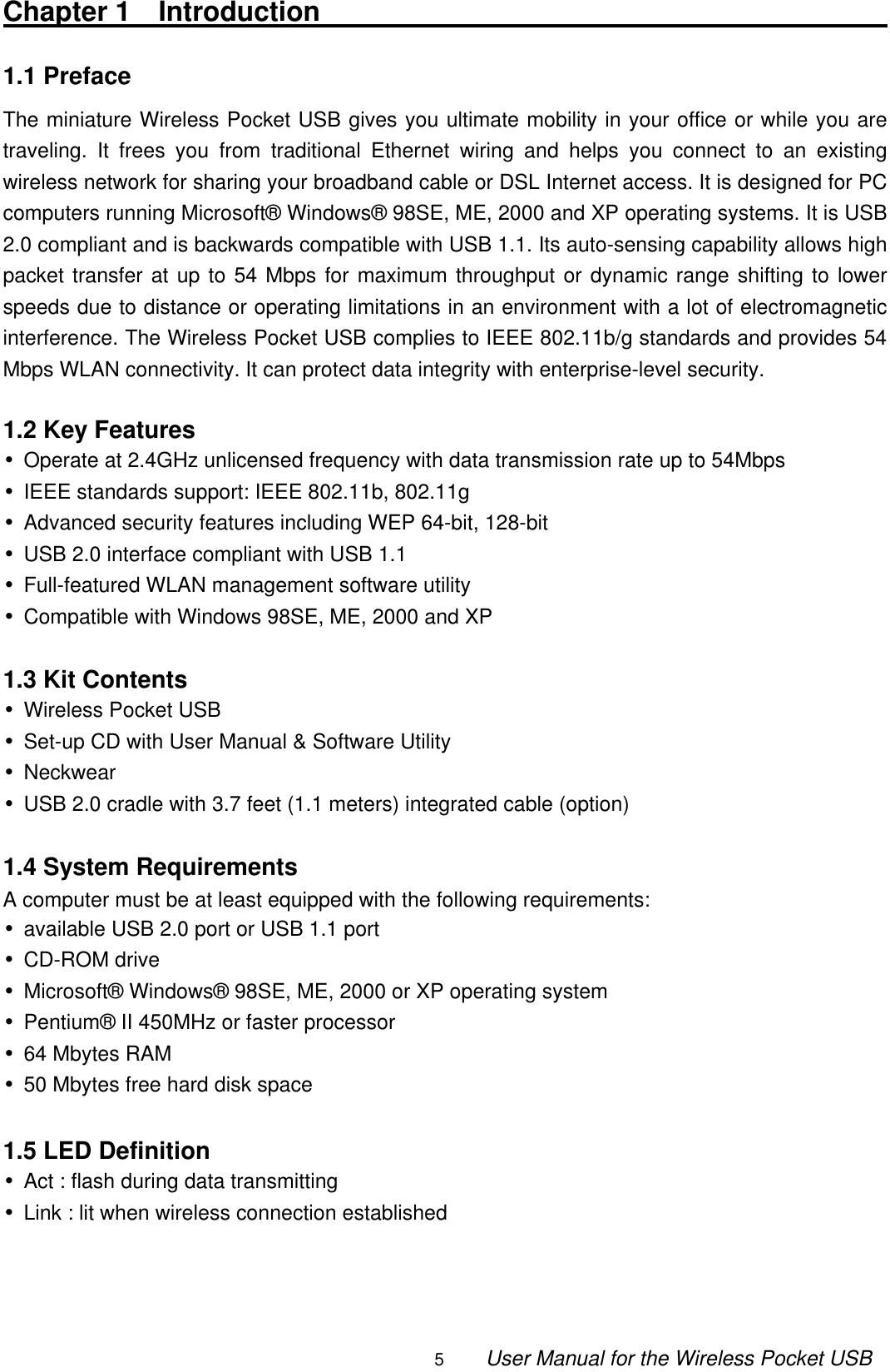                                                                                                                                                5        User Manual for the Wireless Pocket USB Chapter 1  Introduction                                                1.1 Preface                                                               The miniature Wireless Pocket USB gives you ultimate mobility in your office or while you are traveling. It frees you from traditional Ethernet wiring and helps you connect to an existing wireless network for sharing your broadband cable or DSL Internet access. It is designed for PC computers running Microsoft® Windows® 98SE, ME, 2000 and XP operating systems. It is USB 2.0 compliant and is backwards compatible with USB 1.1. Its auto-sensing capability allows high packet transfer at up to 54 Mbps for maximum throughput or dynamic range shifting to lower speeds due to distance or operating limitations in an environment with a lot of electromagnetic interference. The Wireless Pocket USB complies to IEEE 802.11b/g standards and provides 54 Mbps WLAN connectivity. It can protect data integrity with enterprise-level security.  1.2 Key Features •Operate at 2.4GHz unlicensed frequency with data transmission rate up to 54Mbps •IEEE standards support: IEEE 802.11b, 802.11g   •Advanced security features including WEP 64-bit, 128-bit •USB 2.0 interface compliant with USB 1.1 •Full-featured WLAN management software utility •Compatible with Windows 98SE, ME, 2000 and XP  1.3 Kit Contents •Wireless Pocket USB •Set-up CD with User Manual &amp; Software Utility •Neckwear •USB 2.0 cradle with 3.7 feet (1.1 meters) integrated cable (option)  1.4 System Requirements A computer must be at least equipped with the following requirements: •available USB 2.0 port or USB 1.1 port •CD-ROM drive •Microsoft® Windows® 98SE, ME, 2000 or XP operating system •Pentium® II 450MHz or faster processor •64 Mbytes RAM •50 Mbytes free hard disk space  1.5 LED Definition •Act : flash during data transmitting •Link : lit when wireless connection established    