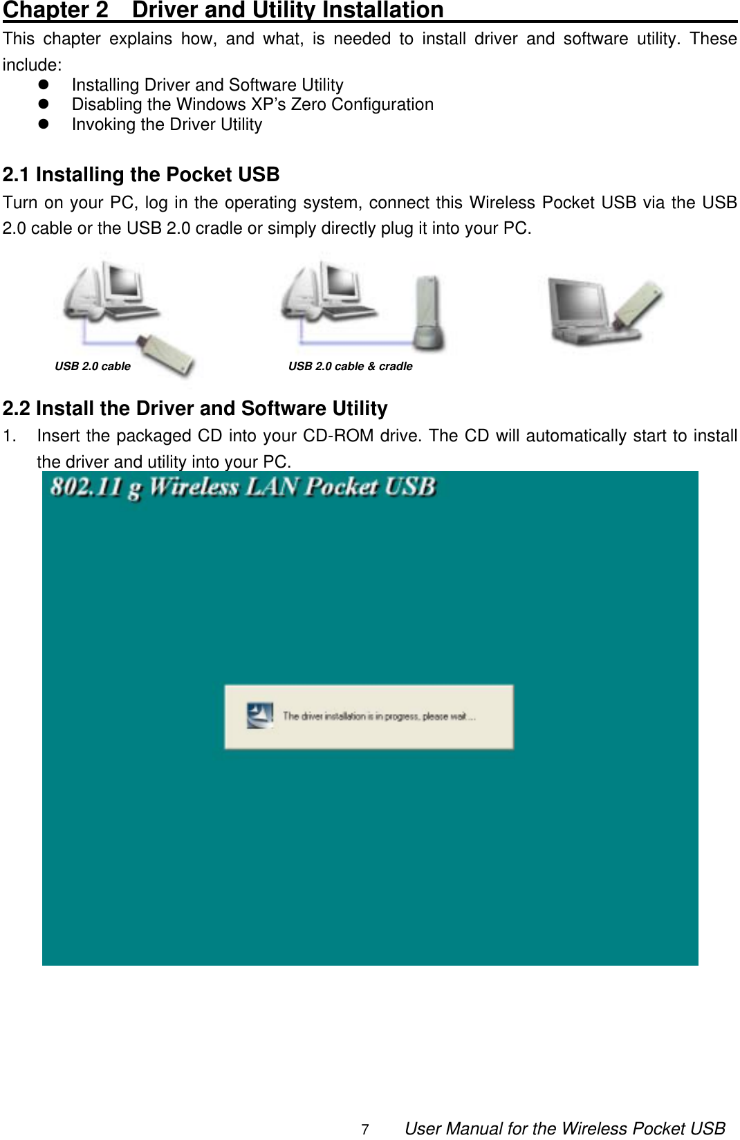                                                                                                                                                7        User Manual for the Wireless Pocket USB Chapter 2  Driver and Utility Installation                               This chapter explains how, and what, is needed to install driver and software utility. These include:   Installing Driver and Software Utility   Disabling the Windows XP’s Zero Configuration   Invoking the Driver Utility  2.1 Installing the Pocket USB Turn on your PC, log in the operating system, connect this Wireless Pocket USB via the USB 2.0 cable or the USB 2.0 cradle or simply directly plug it into your PC.       2.2 Install the Driver and Software Utility 1.  Insert the packaged CD into your CD-ROM drive. The CD will automatically start to install the driver and utility into your PC.       USB 2.0 cable &amp; cradleUSB 2.0 cable   