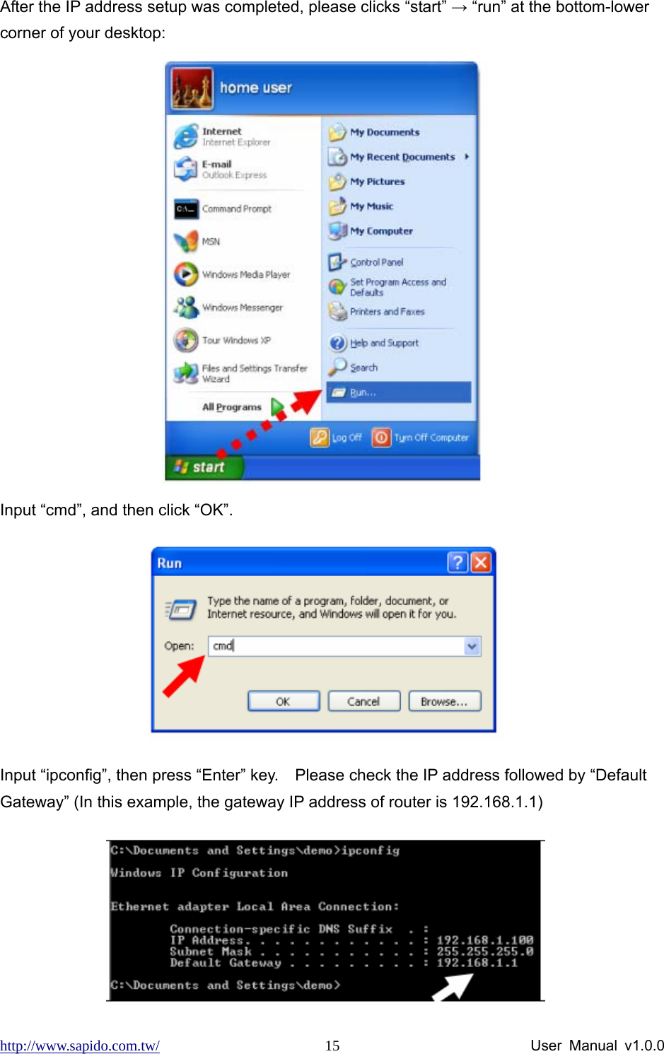 http://www.sapido.com.tw/                User Manual v1.0.0 15After the IP address setup was completed, please clicks “start” → “run” at the bottom-lower corner of your desktop:  Input “cmd”, and then click “OK”.  Input “ipconfig”, then press “Enter” key.    Please check the IP address followed by “Default Gateway” (In this example, the gateway IP address of router is 192.168.1.1)    