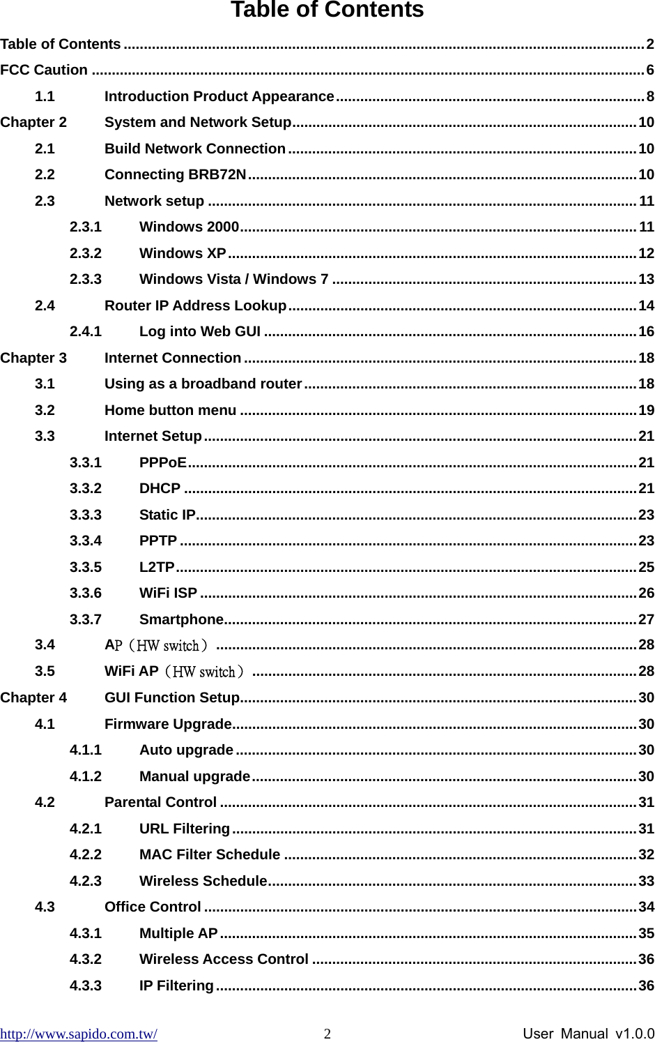 http://www.sapido.com.tw/                User Manual v1.0.0 2Table of Contents Table of Contents ..................................................................................................................................2 FCC Caution ..........................................................................................................................................6 1.1 Introduction Product Appearance.............................................................................8 Chapter 2 System and Network Setup......................................................................................10 2.1 Build Network Connection.......................................................................................10 2.2 Connecting BRB72N.................................................................................................10 2.3 Network setup ...........................................................................................................11 2.3.1 Windows 2000................................................................................................... 11 2.3.2 Windows XP......................................................................................................12 2.3.3 Windows Vista / Windows 7 ............................................................................13 2.4 Router IP Address Lookup.......................................................................................14 2.4.1 Log into Web GUI .............................................................................................16 Chapter 3 Internet Connection..................................................................................................18 3.1 Using as a broadband router...................................................................................18 3.2 Home button menu ...................................................................................................19 3.3 Internet Setup............................................................................................................21 3.3.1 PPPoE................................................................................................................21 3.3.2 DHCP .................................................................................................................21 3.3.3 Static IP..............................................................................................................23 3.3.4 PPTP ..................................................................................................................23 3.3.5 L2TP...................................................................................................................25 3.3.6 WiFi ISP .............................................................................................................26 3.3.7 Smartphone.......................................................................................................27 3.4 AP（HW switch） .........................................................................................................28 3.5 WiFi AP（HW switch） ................................................................................................28 Chapter 4 GUI Function Setup...................................................................................................30 4.1 Firmware Upgrade.....................................................................................................30 4.1.1 Auto upgrade....................................................................................................30 4.1.2 Manual upgrade................................................................................................30 4.2 Parental Control ........................................................................................................31 4.2.1 URL Filtering.....................................................................................................31 4.2.2 MAC Filter Schedule ........................................................................................32 4.2.3 Wireless Schedule............................................................................................33 4.3 Office Control ............................................................................................................34 4.3.1 Multiple AP........................................................................................................35 4.3.2 Wireless Access Control .................................................................................36 4.3.3 IP Filtering.........................................................................................................36 