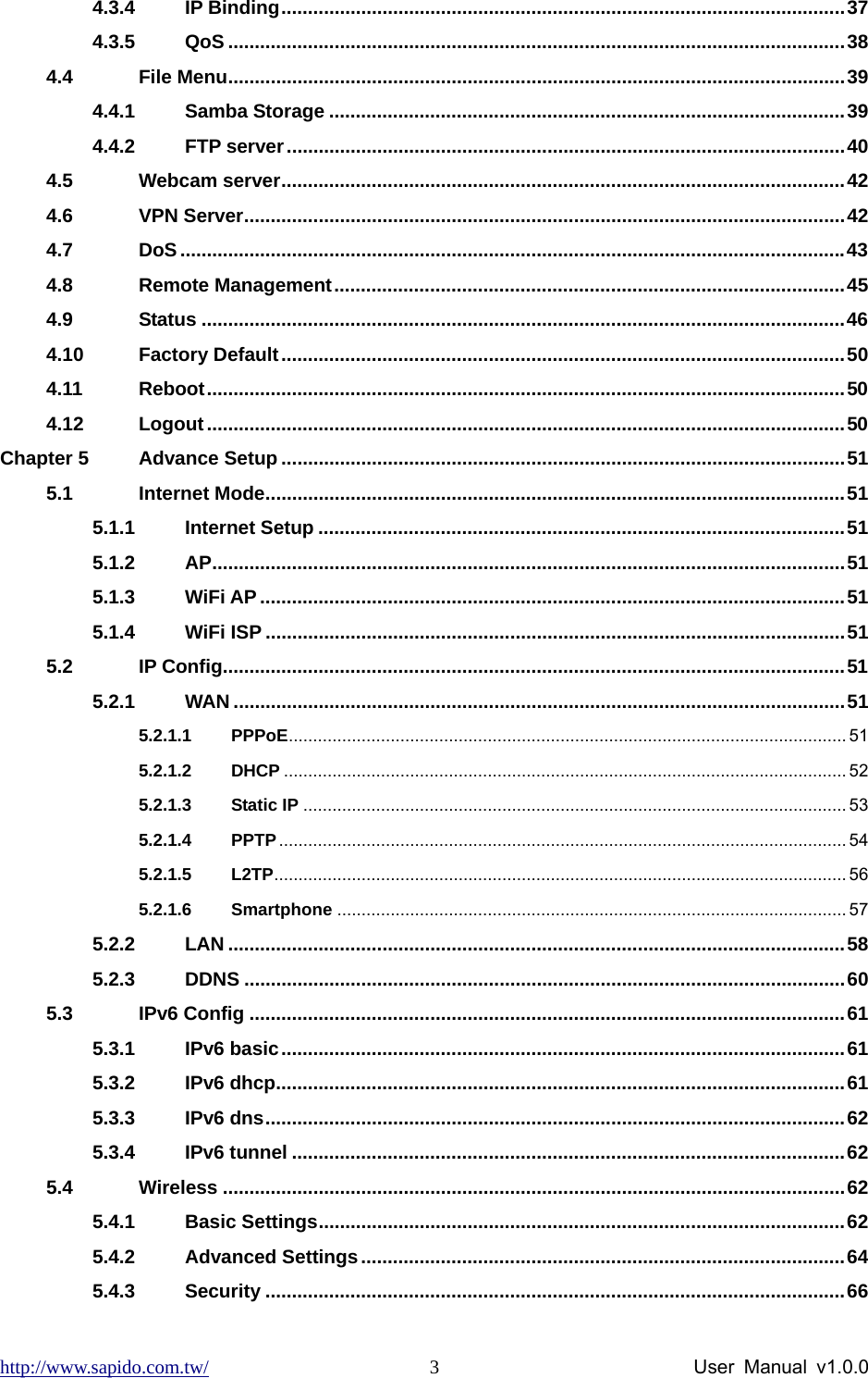 http://www.sapido.com.tw/                User Manual v1.0.0 34.3.4 IP Binding..........................................................................................................37 4.3.5 QoS ....................................................................................................................38 4.4 File Menu....................................................................................................................39 4.4.1 Samba Storage .................................................................................................39 4.4.2 FTP server.........................................................................................................40 4.5 Webcam server..........................................................................................................42 4.6 VPN Server.................................................................................................................42 4.7 DoS.............................................................................................................................43 4.8 Remote Management................................................................................................45 4.9 Status .........................................................................................................................46 4.10 Factory Default..........................................................................................................50 4.11 Reboot........................................................................................................................50 4.12 Logout........................................................................................................................50 Chapter 5 Advance Setup ..........................................................................................................51 5.1 Internet Mode.............................................................................................................51 5.1.1 Internet Setup ...................................................................................................51 5.1.2 AP.......................................................................................................................51 5.1.3 WiFi AP..............................................................................................................51 5.1.4 WiFi ISP .............................................................................................................51 5.2 IP Config.....................................................................................................................51 5.2.1 WAN ...................................................................................................................51 5.2.1.1 PPPoE................................................................................................................... 51 5.2.1.2 DHCP .................................................................................................................... 52 5.2.1.3 Static IP ................................................................................................................ 53 5.2.1.4 PPTP..................................................................................................................... 54 5.2.1.5 L2TP...................................................................................................................... 56 5.2.1.6 Smartphone ......................................................................................................... 57 5.2.2 LAN ....................................................................................................................58 5.2.3 DDNS .................................................................................................................60 5.3 IPv6 Config ................................................................................................................61 5.3.1 IPv6 basic..........................................................................................................61 5.3.2 IPv6 dhcp...........................................................................................................61 5.3.3 IPv6 dns.............................................................................................................62 5.3.4 IPv6 tunnel ........................................................................................................62 5.4 Wireless .....................................................................................................................62 5.4.1 Basic Settings...................................................................................................62 5.4.2 Advanced Settings...........................................................................................64 5.4.3 Security .............................................................................................................66 