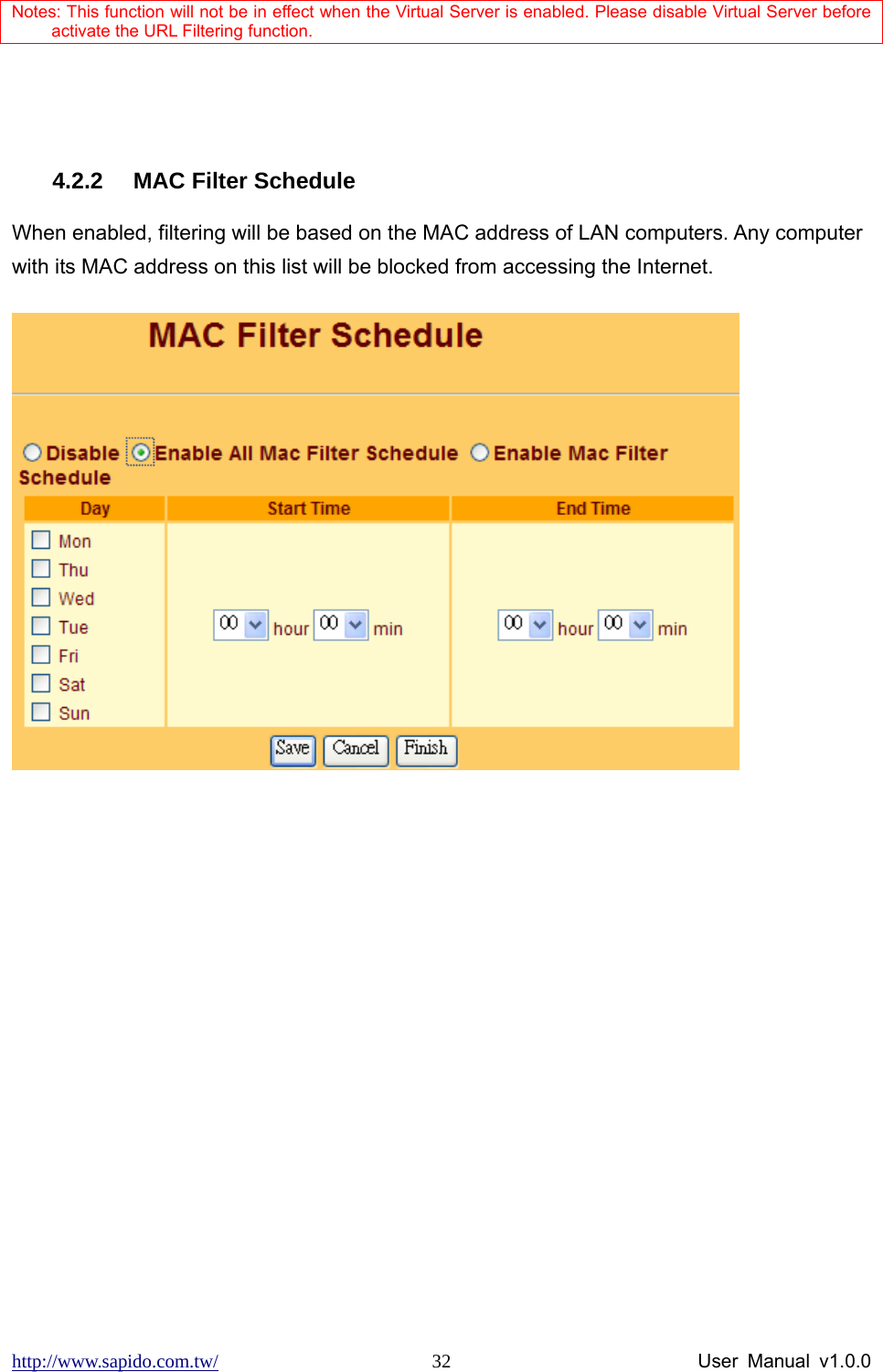 http://www.sapido.com.tw/                User Manual v1.0.0 32Notes: This function will not be in effect when the Virtual Server is enabled. Please disable Virtual Server before activate the URL Filtering function.   4.2.2  MAC Filter Schedule When enabled, filtering will be based on the MAC address of LAN computers. Any computer with its MAC address on this list will be blocked from accessing the Internet.    