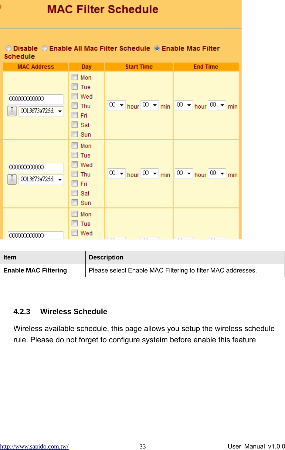 http://www.sapido.com.tw/                User Manual v1.0.0 33 Item  Description Enable MAC Filtering  Please select Enable MAC Filtering to filter MAC addresses.  4.2.3 Wireless Schedule Wireless available schedule, this page allows you setup the wireless schedule rule. Please do not forget to configure systeim before enable this feature 