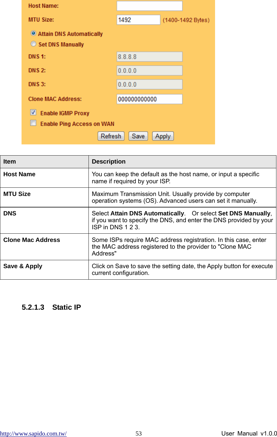 http://www.sapido.com.tw/                User Manual v1.0.0 53 Item  Description Host Name  You can keep the default as the host name, or input a specific name if required by your ISP.   MTU Size  Maximum Transmission Unit. Usually provide by computer operation systems (OS). Advanced users can set it manually. DNS  Select Attain DNS Automatically.  Or select Set DNS Manually, if you want to specify the DNS, and enter the DNS provided by your ISP in DNS 1 2 3. Clone Mac Address  Some ISPs require MAC address registration. In this case, enter the MAC address registered to the provider to &quot;Clone MAC Address&quot; Save &amp; Apply  Click on Save to save the setting date, the Apply button for execute current configuration.  5.2.1.3 Static IP 