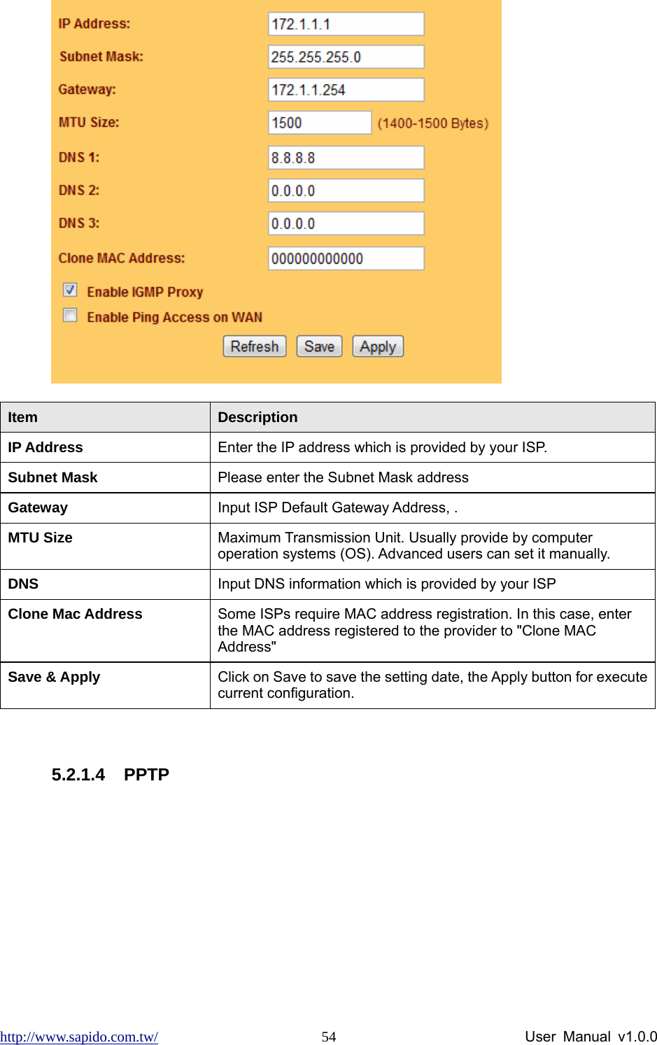 http://www.sapido.com.tw/                User Manual v1.0.0 54 Item  Description IP Address  Enter the IP address which is provided by your ISP.     Subnet Mask  Please enter the Subnet Mask address Gateway  Input ISP Default Gateway Address, . MTU Size  Maximum Transmission Unit. Usually provide by computer operation systems (OS). Advanced users can set it manually. DNS   Input DNS information which is provided by your ISP Clone Mac Address  Some ISPs require MAC address registration. In this case, enter the MAC address registered to the provider to &quot;Clone MAC Address&quot; Save &amp; Apply  Click on Save to save the setting date, the Apply button for execute current configuration.  5.2.1.4 PPTP 