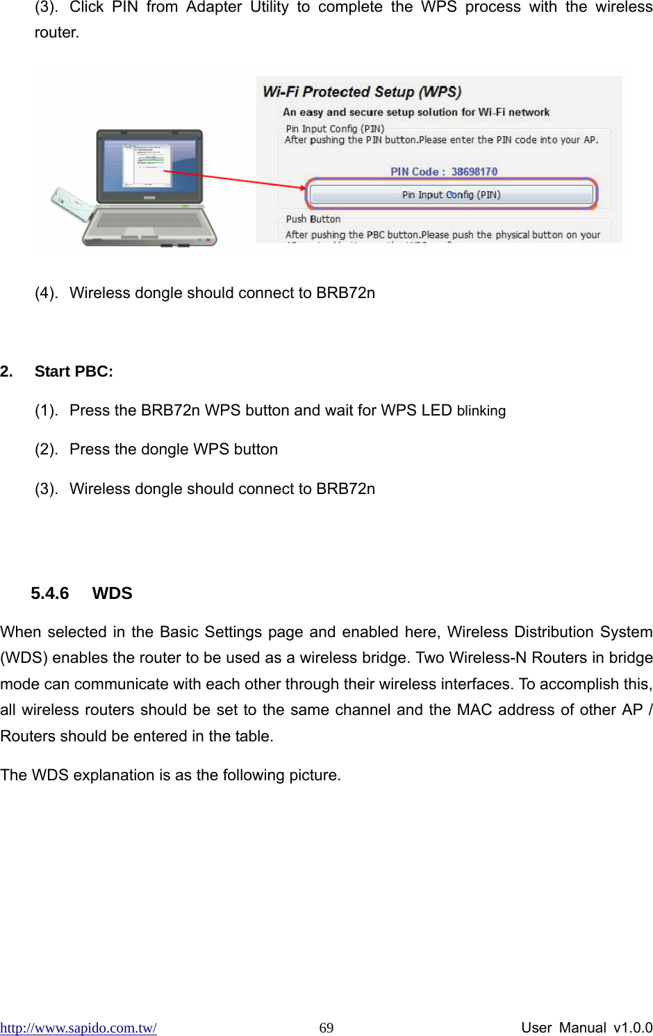 http://www.sapido.com.tw/                User Manual v1.0.0 69(3).  Click PIN from Adapter Utility to complete the WPS process with the wireless router.  (4).  Wireless dongle should connect to BRB72n  2. Start PBC: (1).  Press the BRB72n WPS button and wait for WPS LED blinking (2).  Press the dongle WPS button (3).  Wireless dongle should connect to BRB72n  5.4.6 WDS When selected in the Basic Settings page and enabled here, Wireless Distribution System (WDS) enables the router to be used as a wireless bridge. Two Wireless-N Routers in bridge mode can communicate with each other through their wireless interfaces. To accomplish this, all wireless routers should be set to the same channel and the MAC address of other AP / Routers should be entered in the table.   The WDS explanation is as the following picture.    