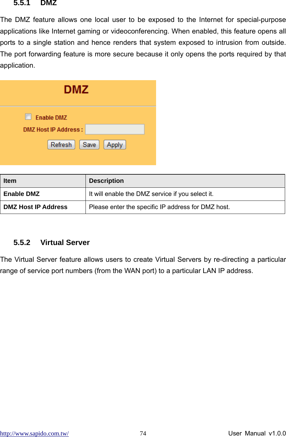 http://www.sapido.com.tw/                User Manual v1.0.0 74 5.5.1 DMZ The DMZ feature allows one local user to be exposed to the Internet for special-purpose applications like Internet gaming or videoconferencing. When enabled, this feature opens all ports to a single station and hence renders that system exposed to intrusion from outside. The port forwarding feature is more secure because it only opens the ports required by that application.   Item  Description Enable DMZ  It will enable the DMZ service if you select it. DMZ Host IP Address  Please enter the specific IP address for DMZ host.  5.5.2 Virtual Server  The Virtual Server feature allows users to create Virtual Servers by re-directing a particular range of service port numbers (from the WAN port) to a particular LAN IP address.   