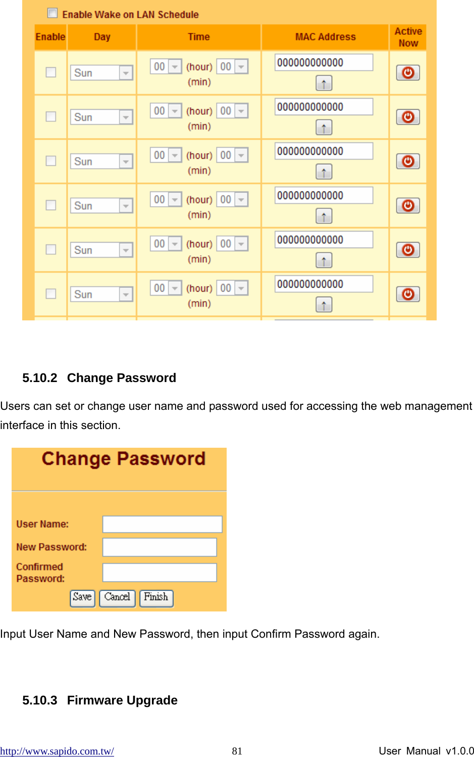 http://www.sapido.com.tw/                User Manual v1.0.0 81  5.10.2 Change Password Users can set or change user name and password used for accessing the web management interface in this section.     Input User Name and New Password, then input Confirm Password again.  5.10.3 Firmware Upgrade 