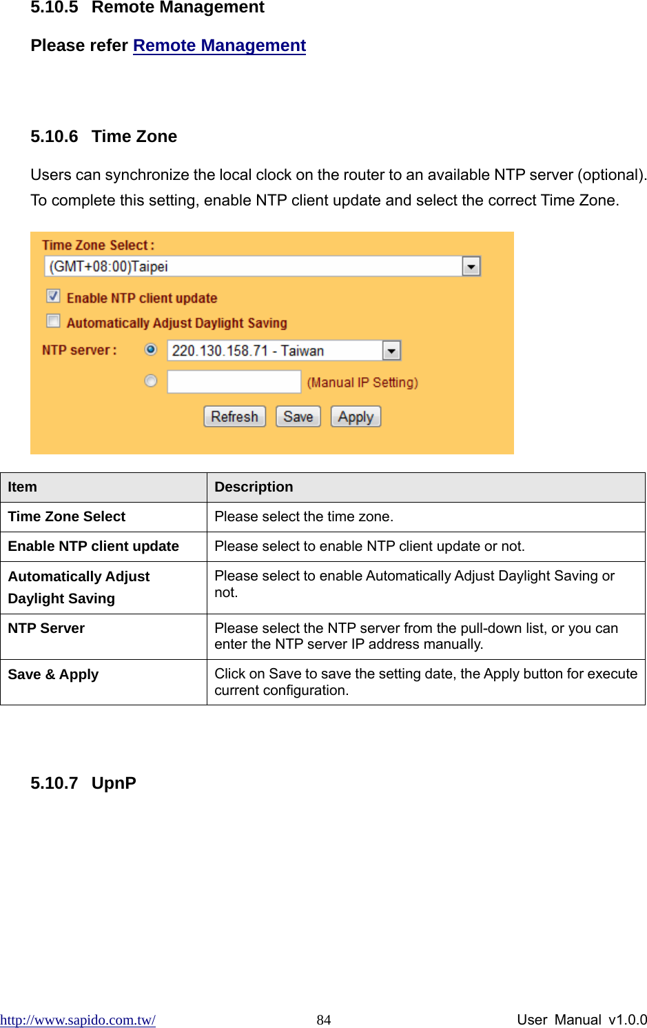 http://www.sapido.com.tw/                User Manual v1.0.0 845.10.5 Remote Management Please refer Remote Management  5.10.6 Time Zone Users can synchronize the local clock on the router to an available NTP server (optional). To complete this setting, enable NTP client update and select the correct Time Zone.  Item  Description Time Zone Select  Please select the time zone. Enable NTP client update  Please select to enable NTP client update or not. Automatically Adjust Daylight Saving Please select to enable Automatically Adjust Daylight Saving or not. NTP Server  Please select the NTP server from the pull-down list, or you can enter the NTP server IP address manually. Save &amp; Apply  Click on Save to save the setting date, the Apply button for execute current configuration.  5.10.7 UpnP 