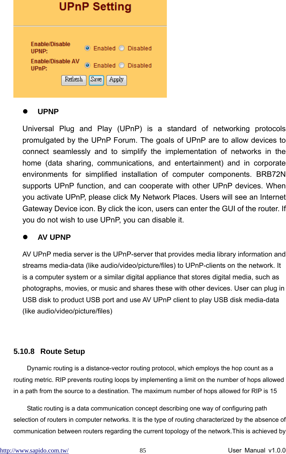 http://www.sapido.com.tw/                User Manual v1.0.0 85 z UPNP Universal Plug and Play (UPnP) is a standard of networking protocols promulgated by the UPnP Forum. The goals of UPnP are to allow devices to connect seamlessly and to simplify the implementation of networks in the home (data sharing, communications, and entertainment) and in corporate environments for simplified installation of computer components. BRB72N supports UPnP function, and can cooperate with other UPnP devices. When you activate UPnP, please click My Network Places. Users will see an Internet Gateway Device icon. By click the icon, users can enter the GUI of the router. If you do not wish to use UPnP, you can disable it.     z AV UPNP AV UPnP media server is the UPnP-server that provides media library information and streams media-data (like audio/video/picture/files) to UPnP-clients on the network. It is a computer system or a similar digital appliance that stores digital media, such as photographs, movies, or music and shares these with other devices. User can plug in USB disk to product USB port and use AV UPnP client to play USB disk media-data (like audio/video/picture/files)  5.10.8 Route Setup Dynamic routing is a distance-vector routing protocol, which employs the hop count as a routing metric. RIP prevents routing loops by implementing a limit on the number of hops allowed in a path from the source to a destination. The maximum number of hops allowed for RIP is 15 Static routing is a data communication concept describing one way of configuring path selection of routers in computer networks. It is the type of routing characterized by the absence of communication between routers regarding the current topology of the network.This is achieved by 