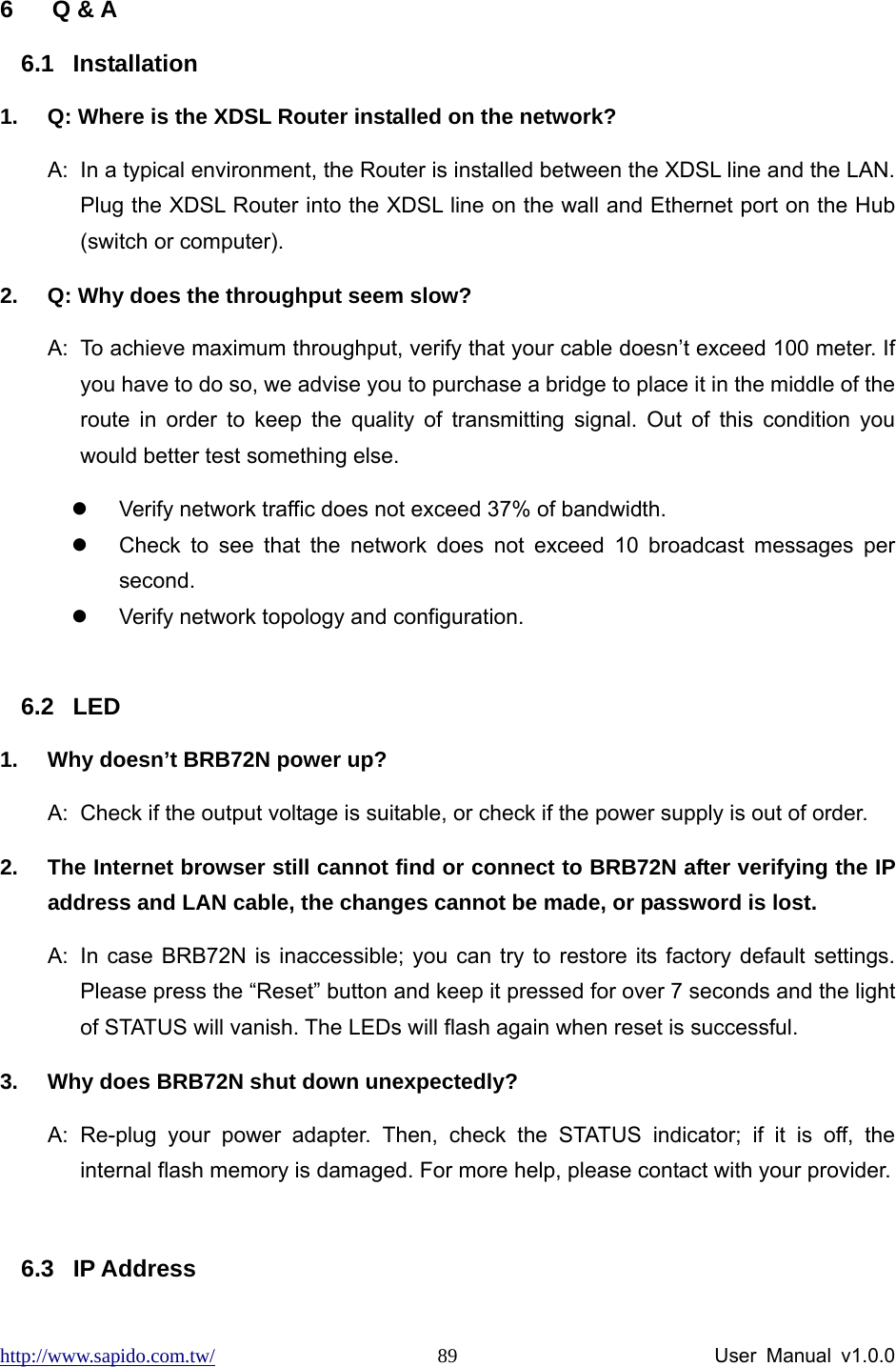 http://www.sapido.com.tw/                User Manual v1.0.0 89 6 Q &amp; A 6.1 Installation 1.  Q: Where is the XDSL Router installed on the network? A:  In a typical environment, the Router is installed between the XDSL line and the LAN. Plug the XDSL Router into the XDSL line on the wall and Ethernet port on the Hub (switch or computer).   2.  Q: Why does the throughput seem slow? A:  To achieve maximum throughput, verify that your cable doesn’t exceed 100 meter. If you have to do so, we advise you to purchase a bridge to place it in the middle of the route in order to keep the quality of transmitting signal. Out of this condition you would better test something else. z  Verify network traffic does not exceed 37% of bandwidth. z  Check to see that the network does not exceed 10 broadcast messages per second.  z  Verify network topology and configuration.  6.2 LED 1.  Why doesn’t BRB72N power up? A:  Check if the output voltage is suitable, or check if the power supply is out of order.   2.  The Internet browser still cannot find or connect to BRB72N after verifying the IP address and LAN cable, the changes cannot be made, or password is lost. A:  In case BRB72N is inaccessible; you can try to restore its factory default settings. Please press the “Reset” button and keep it pressed for over 7 seconds and the light of STATUS will vanish. The LEDs will flash again when reset is successful. 3.  Why does BRB72N shut down unexpectedly? A: Re-plug your power adapter. Then, check the STATUS indicator; if it is off, the internal flash memory is damaged. For more help, please contact with your provider.  6.3 IP Address 