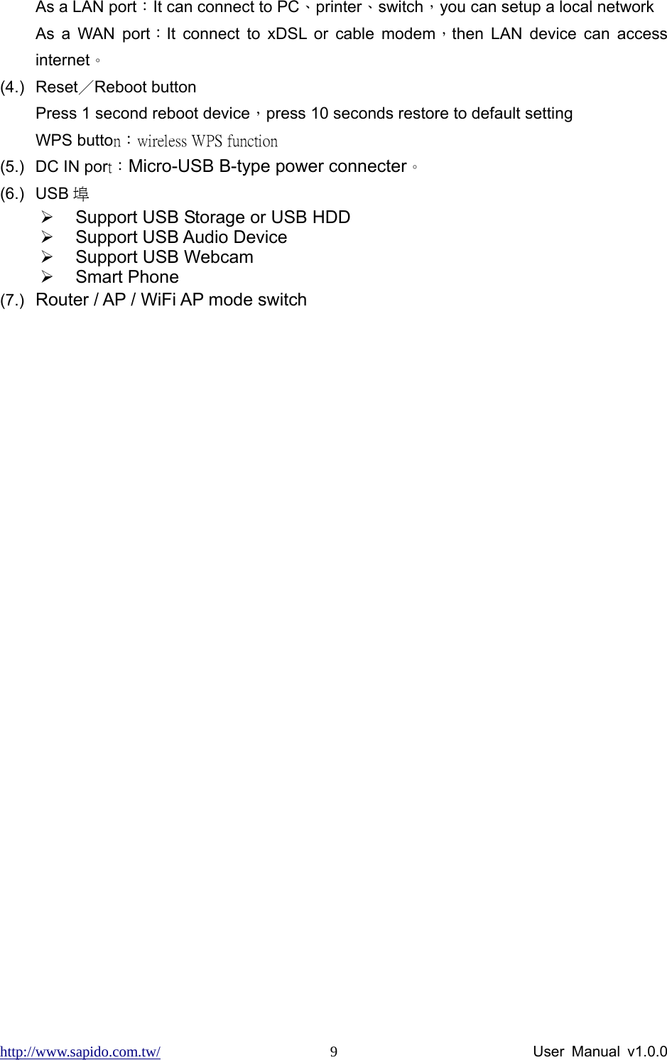 http://www.sapido.com.tw/                User Manual v1.0.0 9As a LAN port：It can connect to PC、printer、switch，you can setup a local network As a WAN port：It connect to xDSL or cable modem，then LAN device can access internet。 (4.) Reset／Reboot button Press 1 second reboot device，press 10 seconds restore to default setting WPS button：wireless WPS function  (5.)  DC IN port：Micro-USB B-type power connecter。 (6.) USB 埠 ¾  Support USB Storage or USB HDD ¾  Support USB Audio Device ¾  Support USB Webcam ¾ Smart Phone (7.)  Router / AP / WiFi AP mode switch  