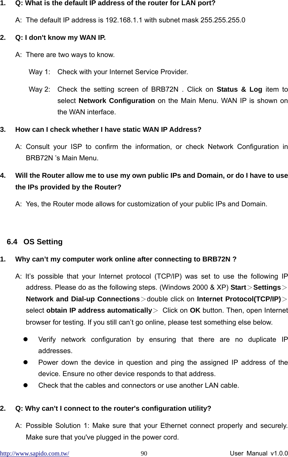 http://www.sapido.com.tw/                User Manual v1.0.0 901.  Q: What is the default IP address of the router for LAN port? A:  The default IP address is 192.168.1.1 with subnet mask 255.255.255.0 2.  Q: I don&apos;t know my WAN IP. A:  There are two ways to know. Way 1:  Check with your Internet Service Provider.   Way 2:  Check the setting screen of BRB72N . Click on Status &amp; Log item to select Network Configuration on the Main Menu. WAN IP is shown on the WAN interface. 3.  How can I check whether I have static WAN IP Address? A: Consult your ISP to confirm the information, or check Network Configuration in BRB72N ’s Main Menu.   4.  Will the Router allow me to use my own public IPs and Domain, or do I have to use the IPs provided by the Router? A:  Yes, the Router mode allows for customization of your public IPs and Domain.  6.4 OS Setting 1.  Why can’t my computer work online after connecting to BRB72N ? A: It’s possible that your Internet protocol (TCP/IP) was set to use the following IP address. Please do as the following steps. (Windows 2000 &amp; XP) Start＞Settings＞Network and Dial-up Connections＞double click on Internet Protocol(TCP/IP)＞select obtain IP address automatically＞ Click on OK button. Then, open Internet browser for testing. If you still can’t go online, please test something else below. z  Verify network configuration by ensuring that there are no duplicate IP addresses. z  Power down the device in question and ping the assigned IP address of the device. Ensure no other device responds to that address. z  Check that the cables and connectors or use another LAN cable.  2.  Q: Why can&apos;t I connect to the router&apos;s configuration utility? A:  Possible Solution 1: Make sure that your Ethernet connect properly and securely. Make sure that you&apos;ve plugged in the power cord.   