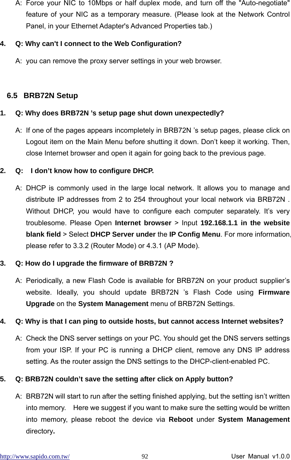 http://www.sapido.com.tw/                User Manual v1.0.0 92A:  Force your NIC to 10Mbps or half duplex mode, and turn off the &quot;Auto-negotiate&quot; feature of your NIC as a temporary measure. (Please look at the Network Control Panel, in your Ethernet Adapter&apos;s Advanced Properties tab.)   4.  Q: Why can&apos;t I connect to the Web Configuration? A:  you can remove the proxy server settings in your web browser.  6.5 BRB72N Setup 1.  Q: Why does BRB72N ’s setup page shut down unexpectedly? A:  If one of the pages appears incompletely in BRB72N ’s setup pages, please click on Logout item on the Main Menu before shutting it down. Don’t keep it working. Then, close Internet browser and open it again for going back to the previous page. 2.  Q:  I don’t know how to configure DHCP. A:  DHCP is commonly used in the large local network. It allows you to manage and distribute IP addresses from 2 to 254 throughout your local network via BRB72N . Without DHCP, you would have to configure each computer separately. It’s very troublesome. Please Open Internet browser &gt; Input 192.168.1.1 in the website blank field &gt; Select DHCP Server under the IP Config Menu. For more information, please refer to 3.3.2 (Router Mode) or 4.3.1 (AP Mode). 3.  Q: How do I upgrade the firmware of BRB72N ? A:  Periodically, a new Flash Code is available for BRB72N on your product supplier’s website. Ideally, you should update BRB72N ’s Flash Code using Firmware Upgrade on the System Management menu of BRB72N Settings. 4.  Q: Why is that I can ping to outside hosts, but cannot access Internet websites? A:  Check the DNS server settings on your PC. You should get the DNS servers settings from your ISP. If your PC is running a DHCP client, remove any DNS IP address setting. As the router assign the DNS settings to the DHCP-client-enabled PC. 5.  Q: BRB72N couldn’t save the setting after click on Apply button? A:  BRB72N will start to run after the setting finished applying, but the setting isn’t written into memory.    Here we suggest if you want to make sure the setting would be written into memory, please reboot the device via Reboot under System Management directory.  