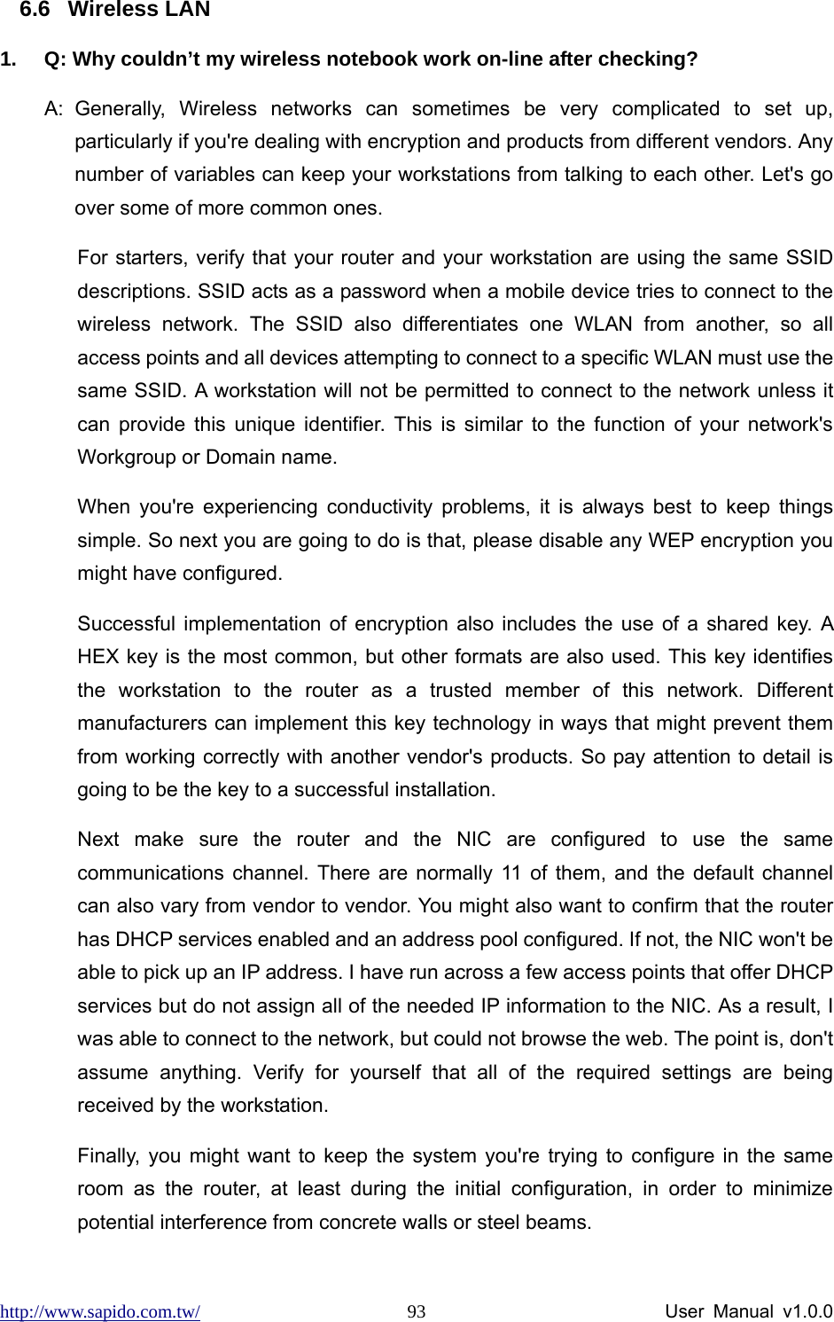 http://www.sapido.com.tw/                User Manual v1.0.0 936.6 Wireless LAN 1.  Q: Why couldn’t my wireless notebook work on-line after checking?   A: Generally, Wireless networks can sometimes be very complicated to set up, particularly if you&apos;re dealing with encryption and products from different vendors. Any number of variables can keep your workstations from talking to each other. Let&apos;s go over some of more common ones.   For starters, verify that your router and your workstation are using the same SSID descriptions. SSID acts as a password when a mobile device tries to connect to the wireless network. The SSID also differentiates one WLAN from another, so all access points and all devices attempting to connect to a specific WLAN must use the same SSID. A workstation will not be permitted to connect to the network unless it can provide this unique identifier. This is similar to the function of your network&apos;s Workgroup or Domain name.   When you&apos;re experiencing conductivity problems, it is always best to keep things simple. So next you are going to do is that, please disable any WEP encryption you might have configured.   Successful implementation of encryption also includes the use of a shared key. A HEX key is the most common, but other formats are also used. This key identifies the workstation to the router as a trusted member of this network. Different manufacturers can implement this key technology in ways that might prevent them from working correctly with another vendor&apos;s products. So pay attention to detail is going to be the key to a successful installation.   Next make sure the router and the NIC are configured to use the same communications channel. There are normally 11 of them, and the default channel can also vary from vendor to vendor. You might also want to confirm that the router has DHCP services enabled and an address pool configured. If not, the NIC won&apos;t be able to pick up an IP address. I have run across a few access points that offer DHCP services but do not assign all of the needed IP information to the NIC. As a result, I was able to connect to the network, but could not browse the web. The point is, don&apos;t assume anything. Verify for yourself that all of the required settings are being received by the workstation.   Finally, you might want to keep the system you&apos;re trying to configure in the same room as the router, at least during the initial configuration, in order to minimize potential interference from concrete walls or steel beams.   