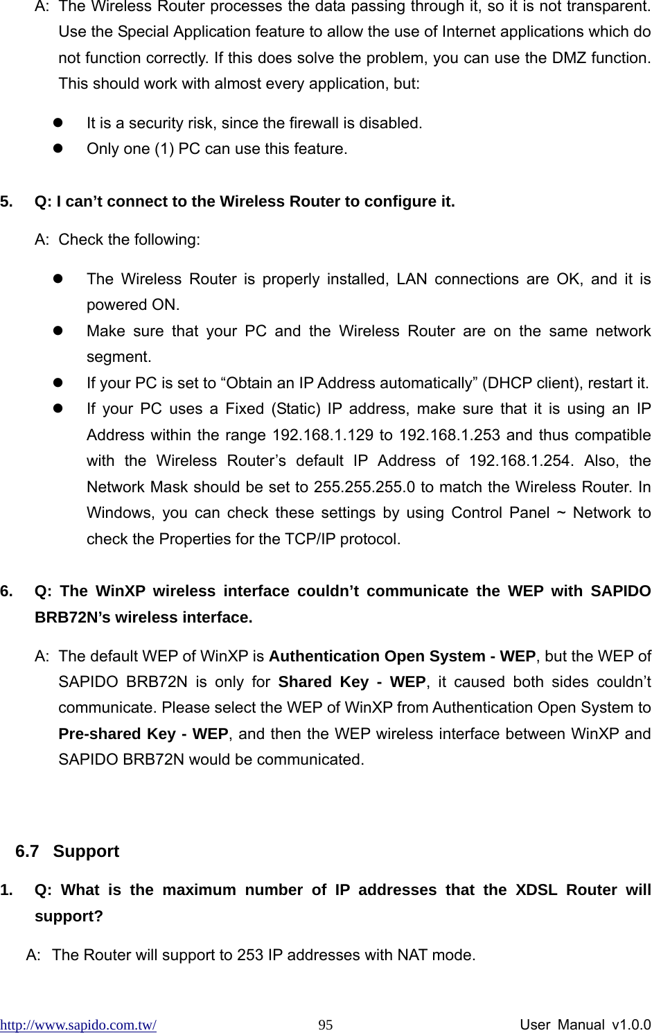 http://www.sapido.com.tw/                User Manual v1.0.0 95A:  The Wireless Router processes the data passing through it, so it is not transparent. Use the Special Application feature to allow the use of Internet applications which do not function correctly. If this does solve the problem, you can use the DMZ function. This should work with almost every application, but: z  It is a security risk, since the firewall is disabled. z  Only one (1) PC can use this feature.  5.  Q: I can’t connect to the Wireless Router to configure it. A:  Check the following: z  The Wireless Router is properly installed, LAN connections are OK, and it is powered ON. z  Make sure that your PC and the Wireless Router are on the same network segment. z  If your PC is set to “Obtain an IP Address automatically” (DHCP client), restart it.   z  If your PC uses a Fixed (Static) IP address, make sure that it is using an IP Address within the range 192.168.1.129 to 192.168.1.253 and thus compatible with the Wireless Router’s default IP Address of 192.168.1.254. Also, the Network Mask should be set to 255.255.255.0 to match the Wireless Router. In Windows, you can check these settings by using Control Panel ~ Network to check the Properties for the TCP/IP protocol.  6.  Q: The WinXP wireless interface couldn’t communicate the WEP with SAPIDO BRB72N’s wireless interface. A:  The default WEP of WinXP is Authentication Open System - WEP, but the WEP of SAPIDO BRB72N is only for Shared Key - WEP, it caused both sides couldn’t communicate. Please select the WEP of WinXP from Authentication Open System to Pre-shared Key - WEP, and then the WEP wireless interface between WinXP and SAPIDO BRB72N would be communicated.  6.7 Support 1.  Q: What is the maximum number of IP addresses that the XDSL Router will support? A:  The Router will support to 253 IP addresses with NAT mode. 