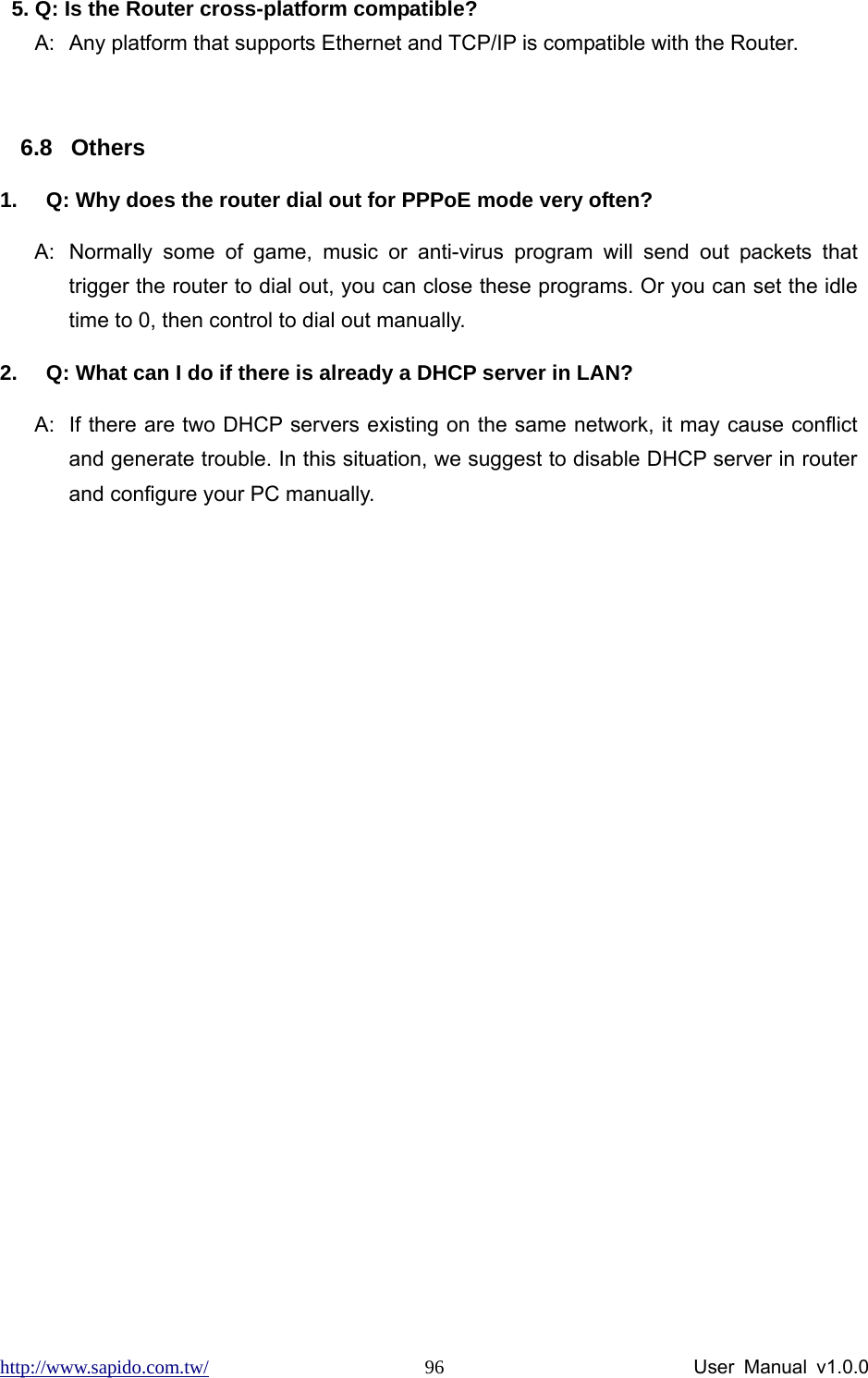 http://www.sapido.com.tw/                User Manual v1.0.0 965. Q: Is the Router cross-platform compatible? A:  Any platform that supports Ethernet and TCP/IP is compatible with the Router.  6.8 Others 1.  Q: Why does the router dial out for PPPoE mode very often? A:  Normally some of game, music or anti-virus program will send out packets that trigger the router to dial out, you can close these programs. Or you can set the idle time to 0, then control to dial out manually. 2.  Q: What can I do if there is already a DHCP server in LAN? A:  If there are two DHCP servers existing on the same network, it may cause conflict and generate trouble. In this situation, we suggest to disable DHCP server in router and configure your PC manually.  