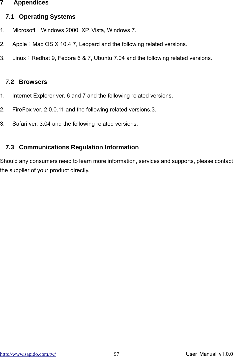 http://www.sapido.com.tw/                User Manual v1.0.0 97 7 Appendices 7.1 Operating Systems 1. Microsoft：Windows 2000, XP, Vista, Windows 7.   2. Apple：Mac OS X 10.4.7, Leopard and the following related versions. 3. Linux：Redhat 9, Fedora 6 &amp; 7, Ubuntu 7.04 and the following related versions.  7.2 Browsers 1.  Internet Explorer ver. 6 and 7 and the following related versions. 2.  FireFox ver. 2.0.0.11 and the following related versions.3.   3.  Safari ver. 3.04 and the following related versions.  7.3  Communications Regulation Information Should any consumers need to learn more information, services and supports, please contact the supplier of your product directly.  