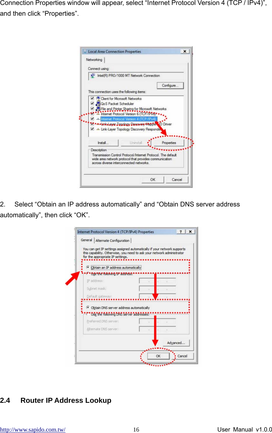 http://www.sapido.com.tw/                User Manual v1.0.0 16Connection Properties window will appear, select “Internet Protocol Version 4 (TCP / IPv4)”, and then click “Properties”.   2.  Select “Obtain an IP address automatically” and “Obtain DNS server address automatically”, then click “OK”.   2.4  Router IP Address Lookup     