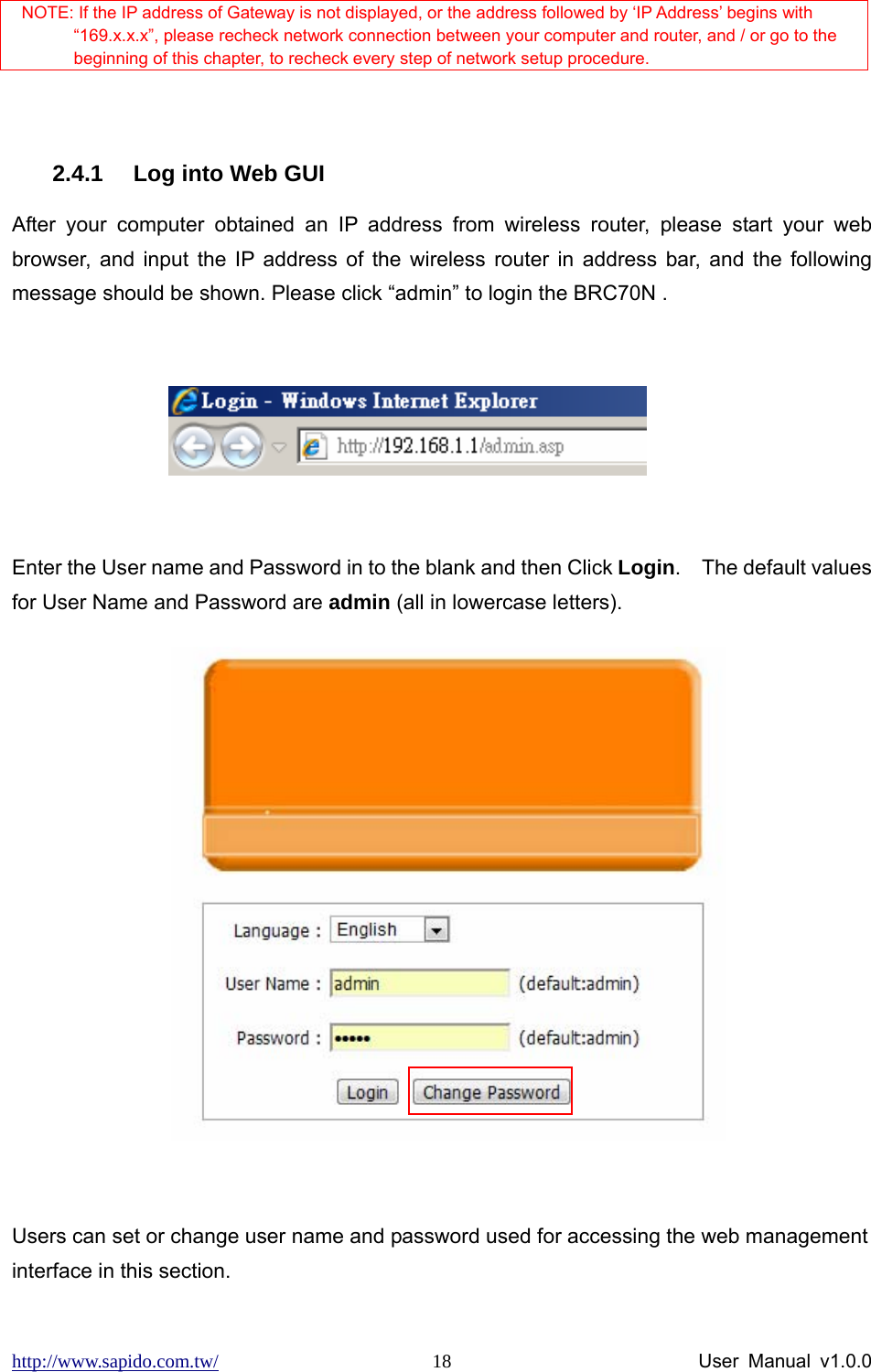 http://www.sapido.com.tw/                User Manual v1.0.0 18 NOTE: If the IP address of Gateway is not displayed, or the address followed by ‘IP Address’ begins with “169.x.x.x”, please recheck network connection between your computer and router, and / or go to the beginning of this chapter, to recheck every step of network setup procedure.  2.4.1  Log into Web GUI   After your computer obtained an IP address from wireless router, please start your web browser, and input the IP address of the wireless router in address bar, and the following message should be shown. Please click “admin” to login the BRC70N .                      Enter the User name and Password in to the blank and then Click Login.  The default values for User Name and Password are admin (all in lowercase letters).                  Users can set or change user name and password used for accessing the web management interface in this section. 