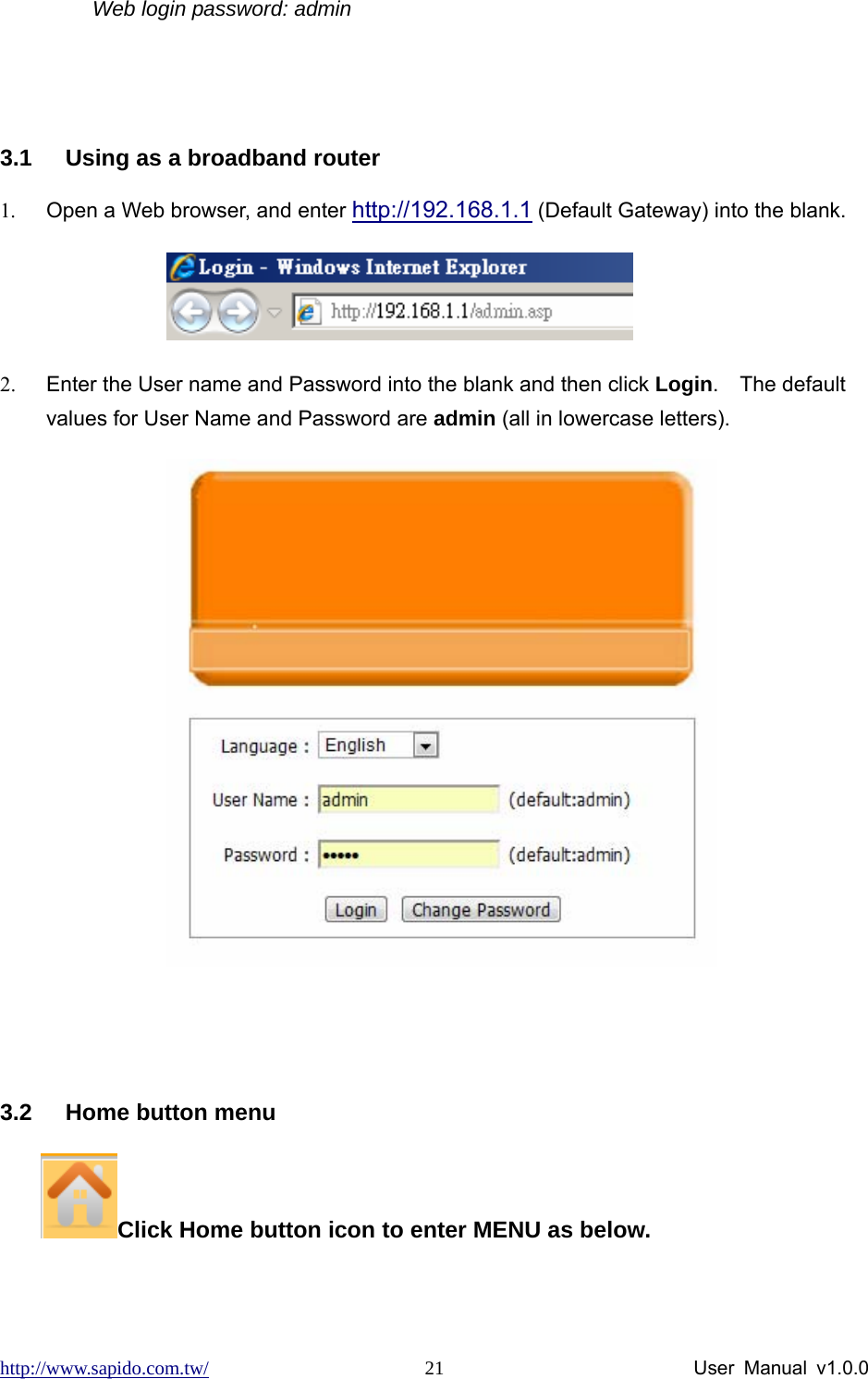 http://www.sapido.com.tw/                User Manual v1.0.0 21Web login password: admin   3.1  Using as a broadband router 1.  Open a Web browser, and enter http://192.168.1.1 (Default Gateway) into the blank.             2.  Enter the User name and Password into the blank and then click Login.  The default values for User Name and Password are admin (all in lowercase letters).            3.2  Home button menu     Click Home button icon to enter MENU as below.   