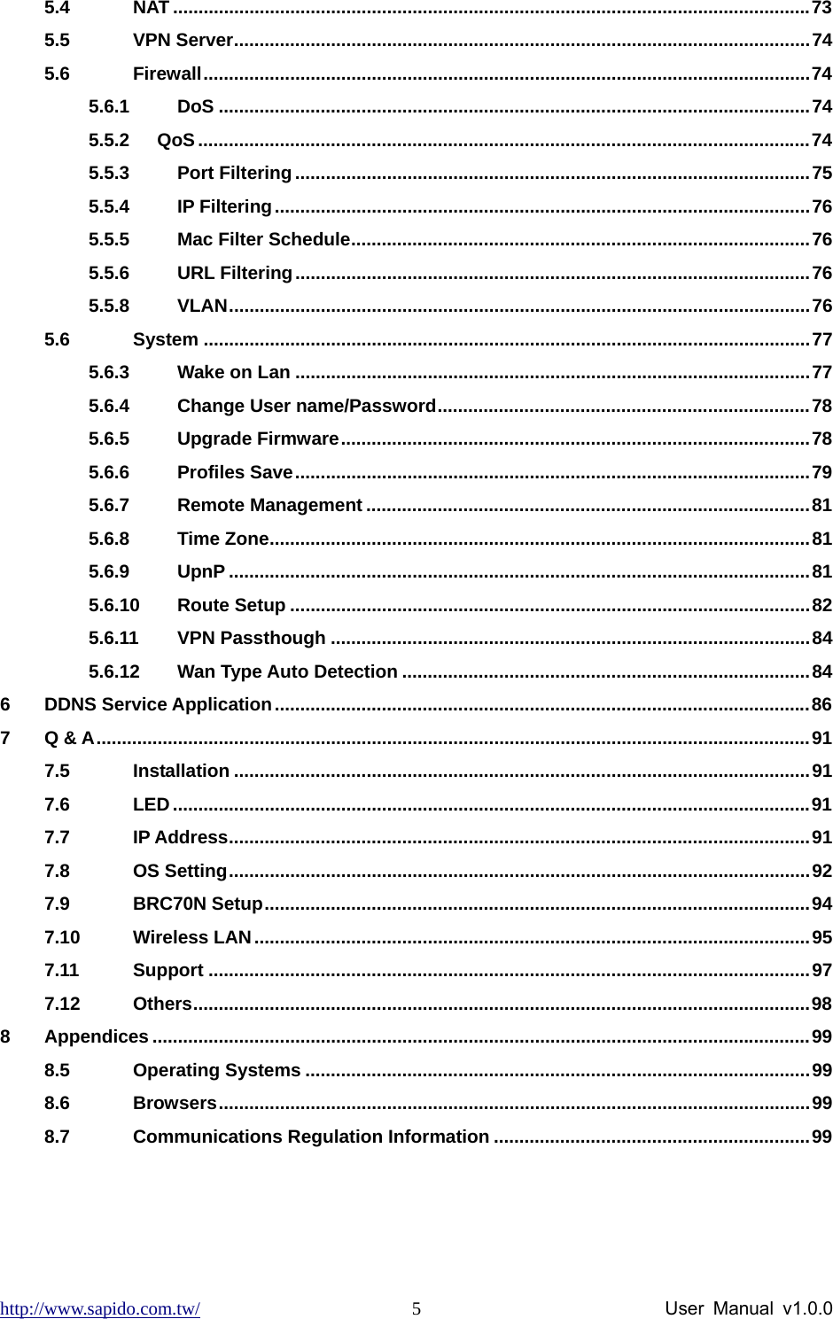 http://www.sapido.com.tw/                User Manual v1.0.0 55.4 NAT .............................................................................................................................73 5.5 VPN Server.................................................................................................................74 5.6 Firewall.......................................................................................................................74 5.6.1 DoS ....................................................................................................................74 5.5.2   QoS........................................................................................................................74 5.5.3 Port Filtering .....................................................................................................75 5.5.4 IP Filtering.........................................................................................................76 5.5.5 Mac Filter Schedule..........................................................................................76 5.5.6 URL Filtering.....................................................................................................76 5.5.8 VLAN..................................................................................................................76 5.6 System .......................................................................................................................77 5.6.3 Wake on Lan .....................................................................................................77 5.6.4 Change User name/Password.........................................................................78 5.6.5 Upgrade Firmware............................................................................................78 5.6.6 Profiles Save.....................................................................................................79 5.6.7 Remote Management .......................................................................................81 5.6.8 Time Zone..........................................................................................................81 5.6.9 UpnP ..................................................................................................................81 5.6.10 Route Setup ......................................................................................................82 5.6.11 VPN Passthough ..............................................................................................84 5.6.12 Wan Type Auto Detection ................................................................................84 6 DDNS Service Application.........................................................................................................86 7 Q &amp; A............................................................................................................................................91 7.5 Installation .................................................................................................................91 7.6 LED.............................................................................................................................91 7.7 IP Address..................................................................................................................91 7.8 OS Setting..................................................................................................................92 7.9 BRC70N Setup...........................................................................................................94 7.10 Wireless LAN.............................................................................................................95 7.11 Support ......................................................................................................................97 7.12 Others.........................................................................................................................98 8 Appendices .................................................................................................................................99 8.5 Operating Systems ...................................................................................................99 8.6 Browsers....................................................................................................................99 8.7 Communications Regulation Information ..............................................................99 