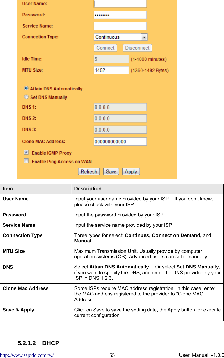 http://www.sapido.com.tw/                User Manual v1.0.0 55 Item  Description User Name    Input your user name provided by your ISP.    If you don’t know, please check with your ISP.   Password   Input the password provided by your ISP. Service Name  Input the service name provided by your ISP. Connection Type  Three types for select: Continues, Connect on Demand, and Manual. MTU Size  Maximum Transmission Unit. Usually provide by computer operation systems (OS). Advanced users can set it manually. DNS  Select Attain DNS Automatically.  Or select Set DNS Manually, if you want to specify the DNS, and enter the DNS provided by your ISP in DNS 1 2 3.   Clone Mac Address  Some ISPs require MAC address registration. In this case, enter the MAC address registered to the provider to &quot;Clone MAC Address&quot; Save &amp; Apply  Click on Save to save the setting date, the Apply button for execute current configuration.  5.2.1.2 DHCP 