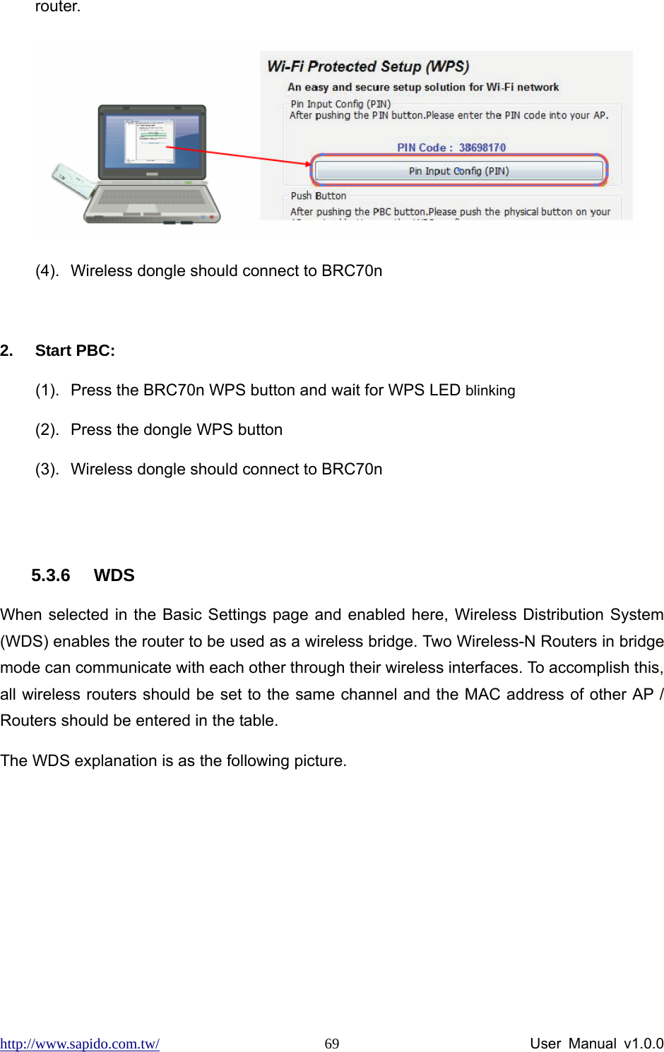 http://www.sapido.com.tw/                User Manual v1.0.0 69router.  (4).  Wireless dongle should connect to BRC70n  2. Start PBC: (1).  Press the BRC70n WPS button and wait for WPS LED blinking (2).  Press the dongle WPS button (3).  Wireless dongle should connect to BRC70n  5.3.6 WDS When selected in the Basic Settings page and enabled here, Wireless Distribution System (WDS) enables the router to be used as a wireless bridge. Two Wireless-N Routers in bridge mode can communicate with each other through their wireless interfaces. To accomplish this, all wireless routers should be set to the same channel and the MAC address of other AP / Routers should be entered in the table.   The WDS explanation is as the following picture.    