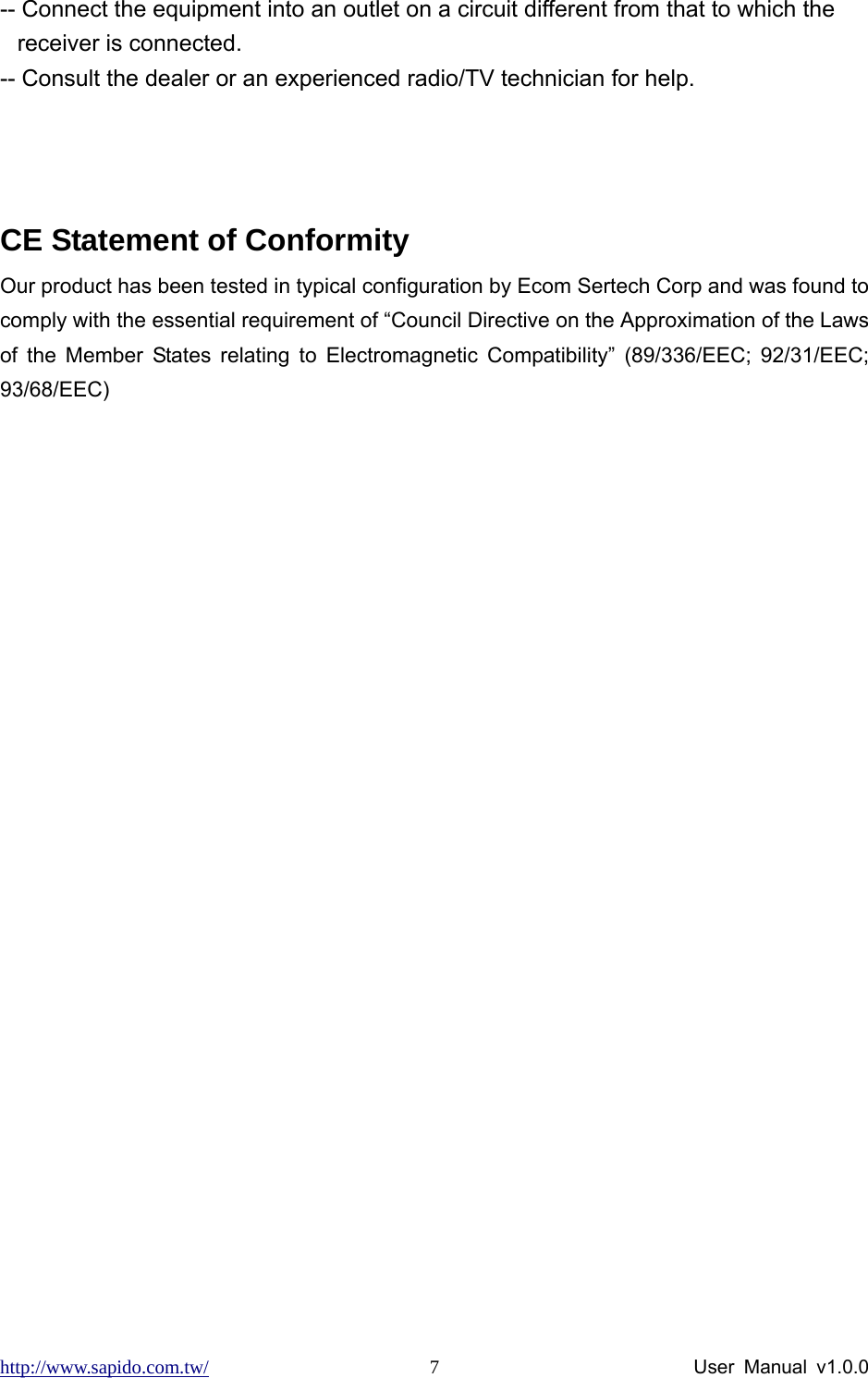 http://www.sapido.com.tw/                User Manual v1.0.0 7-- Connect the equipment into an outlet on a circuit different from that to which the receiver is connected.   -- Consult the dealer or an experienced radio/TV technician for help.    CE Statement of Conformity Our product has been tested in typical configuration by Ecom Sertech Corp and was found to comply with the essential requirement of “Council Directive on the Approximation of the Laws of the Member States relating to Electromagnetic Compatibility” (89/336/EEC; 92/31/EEC; 93/68/EEC) 