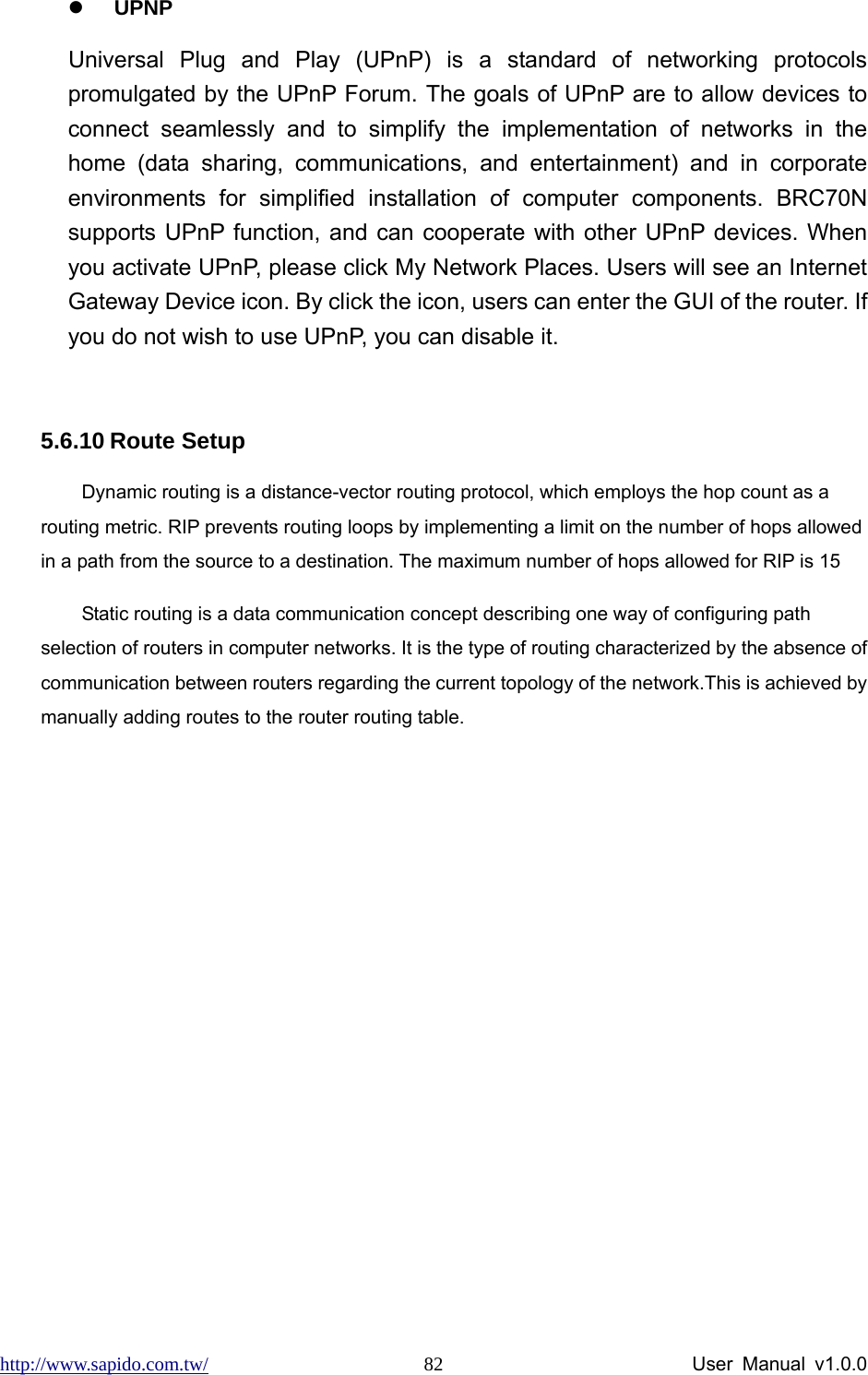 http://www.sapido.com.tw/                User Manual v1.0.0 82z UPNP Universal Plug and Play (UPnP) is a standard of networking protocols promulgated by the UPnP Forum. The goals of UPnP are to allow devices to connect seamlessly and to simplify the implementation of networks in the home (data sharing, communications, and entertainment) and in corporate environments for simplified installation of computer components. BRC70N supports UPnP function, and can cooperate with other UPnP devices. When you activate UPnP, please click My Network Places. Users will see an Internet Gateway Device icon. By click the icon, users can enter the GUI of the router. If you do not wish to use UPnP, you can disable it.      5.6.10 Route Setup Dynamic routing is a distance-vector routing protocol, which employs the hop count as a routing metric. RIP prevents routing loops by implementing a limit on the number of hops allowed in a path from the source to a destination. The maximum number of hops allowed for RIP is 15 Static routing is a data communication concept describing one way of configuring path selection of routers in computer networks. It is the type of routing characterized by the absence of communication between routers regarding the current topology of the network.This is achieved by manually adding routes to the router routing table. 