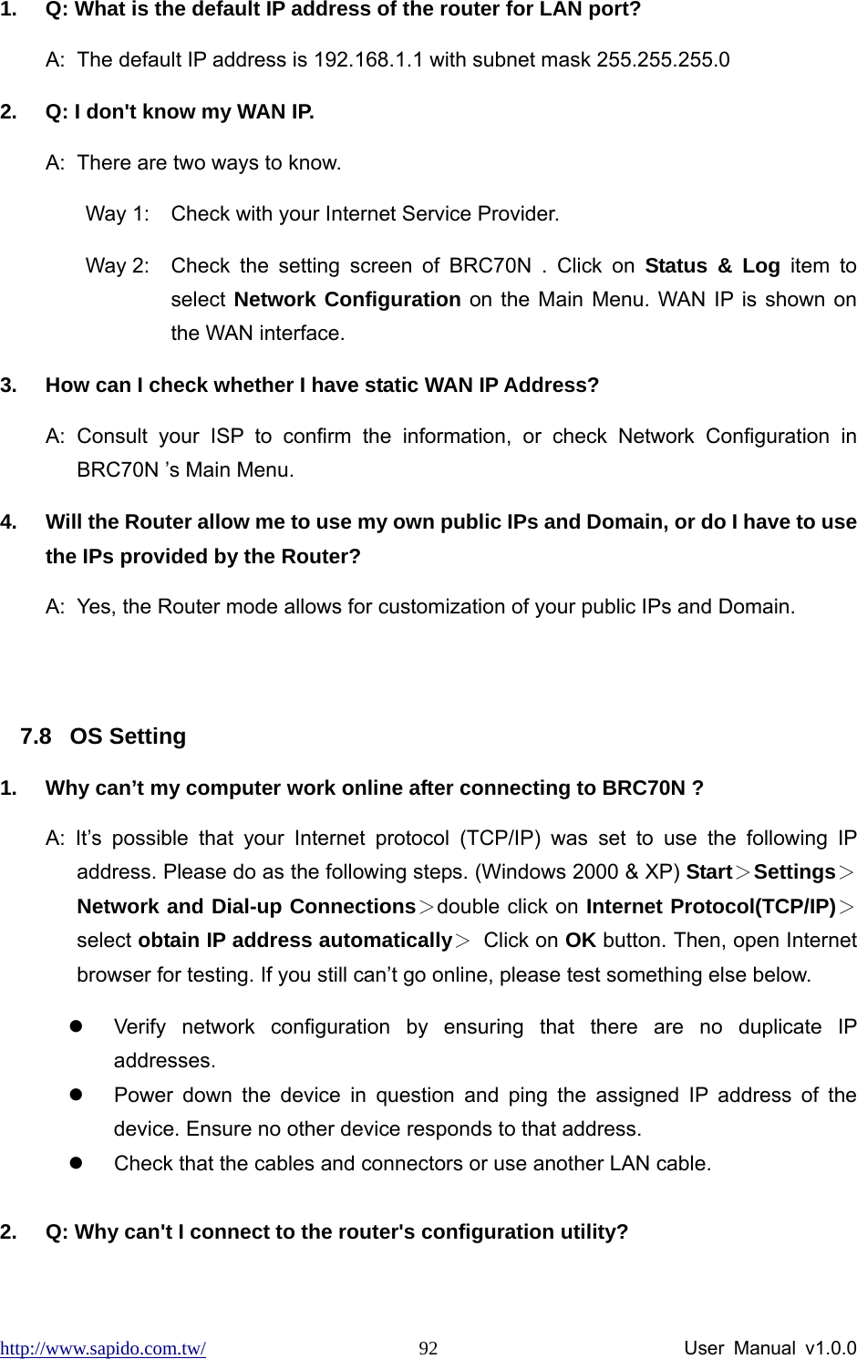 http://www.sapido.com.tw/                User Manual v1.0.0 921.  Q: What is the default IP address of the router for LAN port? A:  The default IP address is 192.168.1.1 with subnet mask 255.255.255.0 2.  Q: I don&apos;t know my WAN IP. A:  There are two ways to know. Way 1:  Check with your Internet Service Provider.   Way 2:  Check the setting screen of BRC70N . Click on Status &amp; Log item to select Network Configuration on the Main Menu. WAN IP is shown on the WAN interface. 3.  How can I check whether I have static WAN IP Address? A: Consult your ISP to confirm the information, or check Network Configuration in BRC70N ’s Main Menu.   4.  Will the Router allow me to use my own public IPs and Domain, or do I have to use the IPs provided by the Router? A:  Yes, the Router mode allows for customization of your public IPs and Domain.  7.8 OS Setting 1.  Why can’t my computer work online after connecting to BRC70N ? A: It’s possible that your Internet protocol (TCP/IP) was set to use the following IP address. Please do as the following steps. (Windows 2000 &amp; XP) Start＞Settings＞Network and Dial-up Connections＞double click on Internet Protocol(TCP/IP)＞select obtain IP address automatically＞ Click on OK button. Then, open Internet browser for testing. If you still can’t go online, please test something else below. z  Verify network configuration by ensuring that there are no duplicate IP addresses. z  Power down the device in question and ping the assigned IP address of the device. Ensure no other device responds to that address. z  Check that the cables and connectors or use another LAN cable.  2.  Q: Why can&apos;t I connect to the router&apos;s configuration utility? 