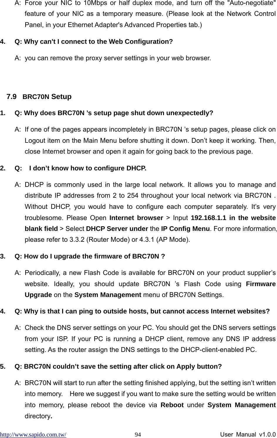 http://www.sapido.com.tw/                User Manual v1.0.0 94A:  Force your NIC to 10Mbps or half duplex mode, and turn off the &quot;Auto-negotiate&quot; feature of your NIC as a temporary measure. (Please look at the Network Control Panel, in your Ethernet Adapter&apos;s Advanced Properties tab.)   4.  Q: Why can&apos;t I connect to the Web Configuration? A:  you can remove the proxy server settings in your web browser.  7.9  BRC70N Setup 1.  Q: Why does BRC70N ’s setup page shut down unexpectedly? A:  If one of the pages appears incompletely in BRC70N ’s setup pages, please click on Logout item on the Main Menu before shutting it down. Don’t keep it working. Then, close Internet browser and open it again for going back to the previous page. 2.  Q:  I don’t know how to configure DHCP. A:  DHCP is commonly used in the large local network. It allows you to manage and distribute IP addresses from 2 to 254 throughout your local network via BRC70N . Without DHCP, you would have to configure each computer separately. It’s very troublesome. Please Open Internet browser &gt; Input 192.168.1.1 in the website blank field &gt; Select DHCP Server under the IP Config Menu. For more information, please refer to 3.3.2 (Router Mode) or 4.3.1 (AP Mode). 3.  Q: How do I upgrade the firmware of BRC70N ? A:  Periodically, a new Flash Code is available for BRC70N on your product supplier’s website. Ideally, you should update BRC70N ’s Flash Code using Firmware Upgrade on the System Management menu of BRC70N Settings. 4.  Q: Why is that I can ping to outside hosts, but cannot access Internet websites? A:  Check the DNS server settings on your PC. You should get the DNS servers settings from your ISP. If your PC is running a DHCP client, remove any DNS IP address setting. As the router assign the DNS settings to the DHCP-client-enabled PC. 5.  Q: BRC70N couldn’t save the setting after click on Apply button? A:  BRC70N will start to run after the setting finished applying, but the setting isn’t written into memory.    Here we suggest if you want to make sure the setting would be written into memory, please reboot the device via Reboot under System Management directory.  