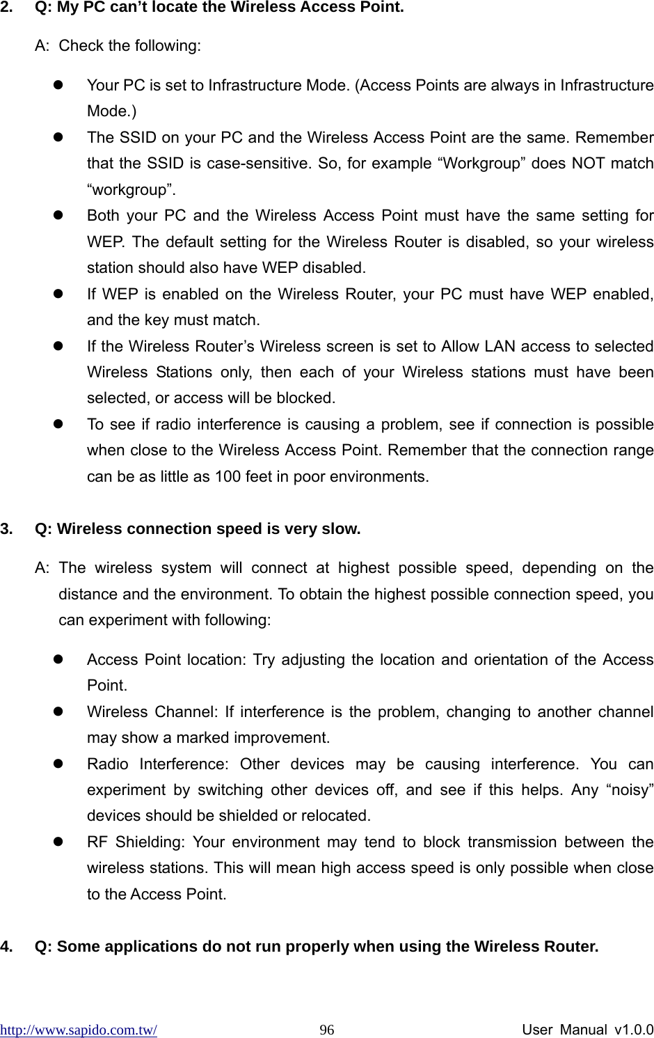 http://www.sapido.com.tw/                User Manual v1.0.0 962.  Q: My PC can’t locate the Wireless Access Point. A:  Check the following: z  Your PC is set to Infrastructure Mode. (Access Points are always in Infrastructure Mode.) z  The SSID on your PC and the Wireless Access Point are the same. Remember that the SSID is case-sensitive. So, for example “Workgroup” does NOT match “workgroup”. z  Both your PC and the Wireless Access Point must have the same setting for WEP. The default setting for the Wireless Router is disabled, so your wireless station should also have WEP disabled. z  If WEP is enabled on the Wireless Router, your PC must have WEP enabled, and the key must match. z  If the Wireless Router’s Wireless screen is set to Allow LAN access to selected Wireless Stations only, then each of your Wireless stations must have been selected, or access will be blocked. z  To see if radio interference is causing a problem, see if connection is possible when close to the Wireless Access Point. Remember that the connection range can be as little as 100 feet in poor environments.  3.  Q: Wireless connection speed is very slow. A: The wireless system will connect at highest possible speed, depending on the distance and the environment. To obtain the highest possible connection speed, you can experiment with following: z  Access Point location: Try adjusting the location and orientation of the Access Point. z  Wireless Channel: If interference is the problem, changing to another channel may show a marked improvement. z  Radio Interference: Other devices may be causing interference. You can experiment by switching other devices off, and see if this helps. Any “noisy” devices should be shielded or relocated. z  RF Shielding: Your environment may tend to block transmission between the wireless stations. This will mean high access speed is only possible when close to the Access Point.  4.  Q: Some applications do not run properly when using the Wireless Router. 