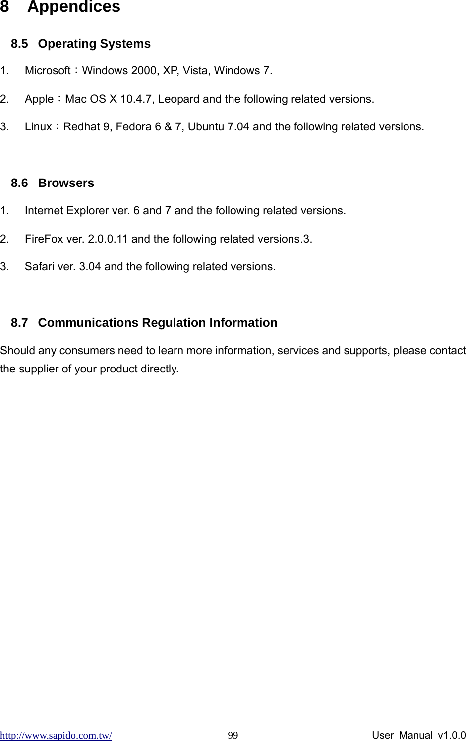 http://www.sapido.com.tw/                User Manual v1.0.0 998 Appendices 8.5 Operating Systems 1. Microsoft：Windows 2000, XP, Vista, Windows 7.   2. Apple：Mac OS X 10.4.7, Leopard and the following related versions. 3. Linux：Redhat 9, Fedora 6 &amp; 7, Ubuntu 7.04 and the following related versions.  8.6 Browsers 1.  Internet Explorer ver. 6 and 7 and the following related versions. 2.  FireFox ver. 2.0.0.11 and the following related versions.3.   3.  Safari ver. 3.04 and the following related versions.  8.7  Communications Regulation Information Should any consumers need to learn more information, services and supports, please contact the supplier of your product directly.  