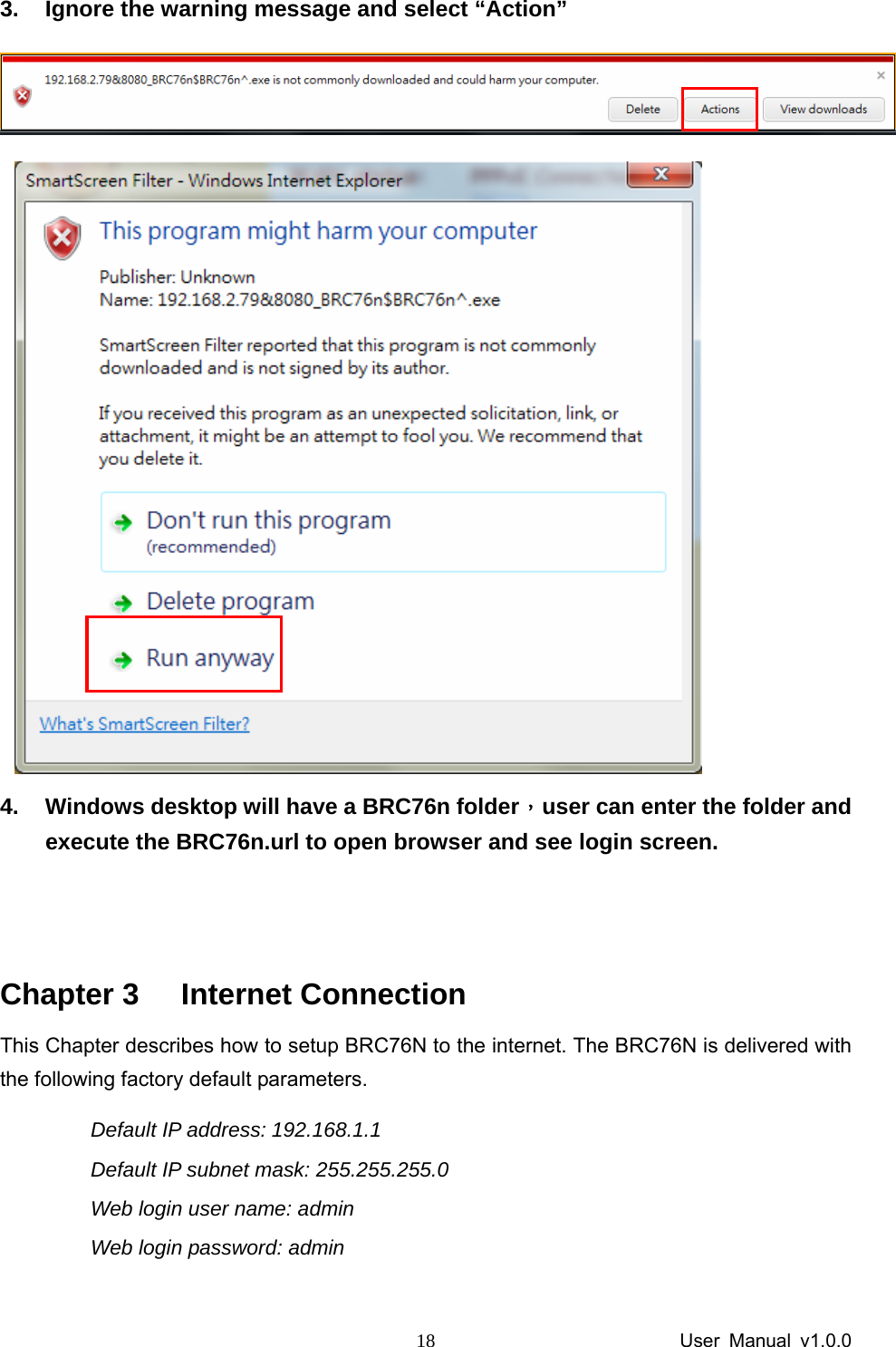                 User Manual v1.0.0 183.  Ignore the warning message and select “Action”    4.  Windows desktop will have a BRC76n folder，user can enter the folder and execute the BRC76n.url to open browser and see login screen.   Chapter 3  Internet Connection This Chapter describes how to setup BRC76N to the internet. The BRC76N is delivered with the following factory default parameters. Default IP address: 192.168.1.1   Default IP subnet mask: 255.255.255.0 Web login user name: admin Web login password: admin  
