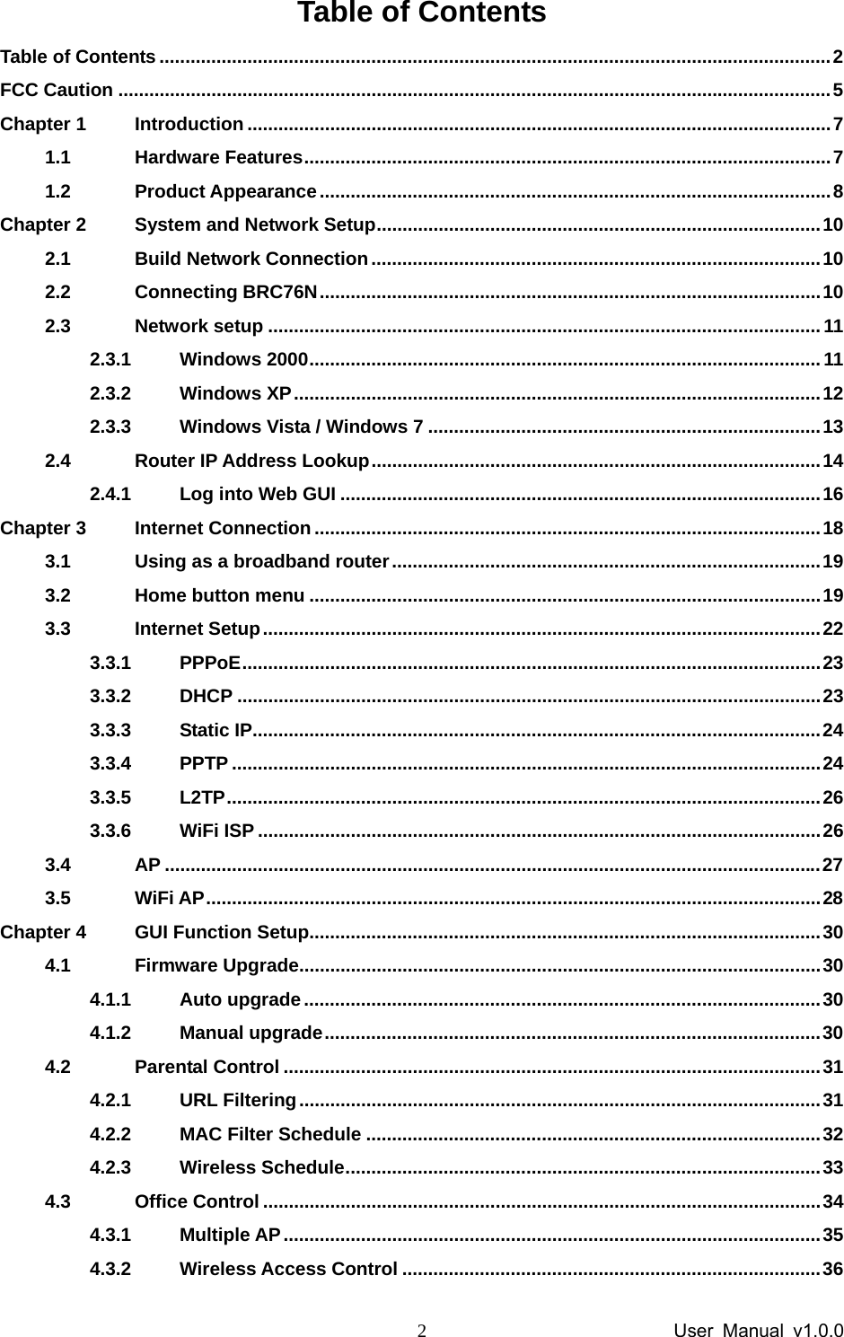                 User Manual v1.0.0 2Table of Contents Table of Contents ..................................................................................................................................2 FCC Caution ..........................................................................................................................................5 Chapter 1 Introduction .................................................................................................................7 1.1 Hardware Features......................................................................................................7 1.2 Product Appearance...................................................................................................8 Chapter 2 System and Network Setup......................................................................................10 2.1 Build Network Connection.......................................................................................10 2.2 Connecting BRC76N.................................................................................................10 2.3 Network setup ...........................................................................................................11 2.3.1 Windows 2000...................................................................................................11 2.3.2 Windows XP......................................................................................................12 2.3.3 Windows Vista / Windows 7 ............................................................................13 2.4 Router IP Address Lookup.......................................................................................14 2.4.1 Log into Web GUI .............................................................................................16 Chapter 3 Internet Connection..................................................................................................18 3.1 Using as a broadband router...................................................................................19 3.2 Home button menu ...................................................................................................19 3.3 Internet Setup............................................................................................................22 3.3.1 PPPoE................................................................................................................23 3.3.2 DHCP .................................................................................................................23 3.3.3 Static IP..............................................................................................................24 3.3.4 PPTP ..................................................................................................................24 3.3.5 L2TP...................................................................................................................26 3.3.6 WiFi ISP .............................................................................................................26 3.4 AP ...............................................................................................................................27 3.5 WiFi AP.......................................................................................................................28 Chapter 4 GUI Function Setup...................................................................................................30 4.1 Firmware Upgrade.....................................................................................................30 4.1.1 Auto upgrade....................................................................................................30 4.1.2 Manual upgrade................................................................................................30 4.2 Parental Control ........................................................................................................31 4.2.1 URL Filtering.....................................................................................................31 4.2.2 MAC Filter Schedule ........................................................................................32 4.2.3 Wireless Schedule............................................................................................33 4.3 Office Control ............................................................................................................34 4.3.1 Multiple AP........................................................................................................35 4.3.2 Wireless Access Control .................................................................................36 