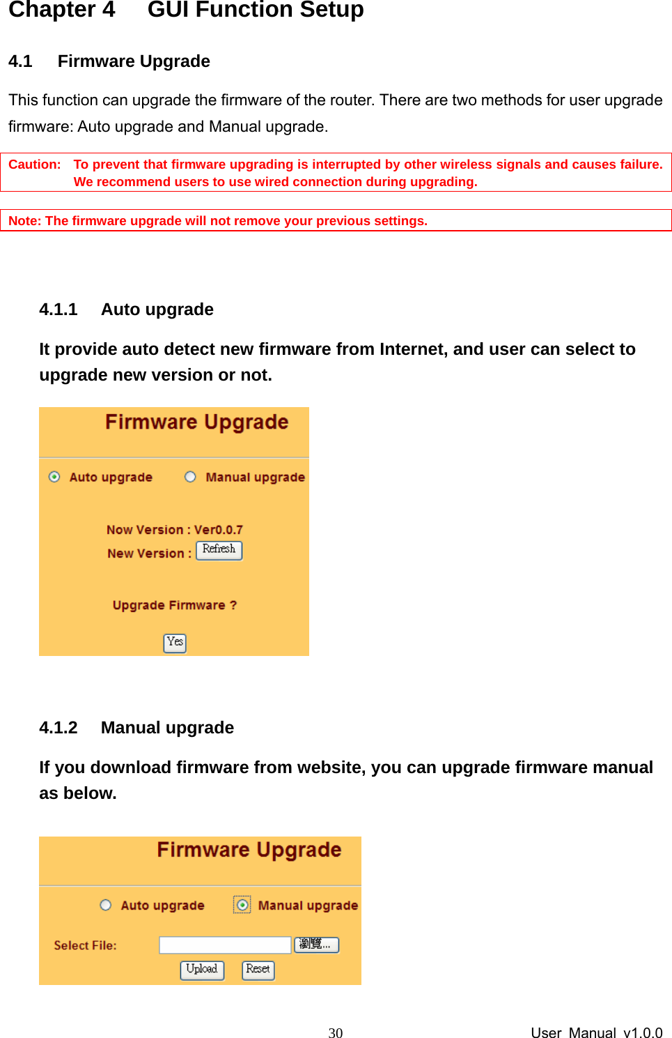                 User Manual v1.0.0 30Chapter 4  GUI Function Setup 4.1 Firmware Upgrade This function can upgrade the firmware of the router. There are two methods for user upgrade firmware: Auto upgrade and Manual upgrade. Caution:   To prevent that firmware upgrading is interrupted by other wireless signals and causes failure. We recommend users to use wired connection during upgrading.  Note: The firmware upgrade will not remove your previous settings.  4.1.1 Auto upgrade It provide auto detect new firmware from Internet, and user can select to upgrade new version or not.     4.1.2 Manual upgrade If you download firmware from website, you can upgrade firmware manual as below.  